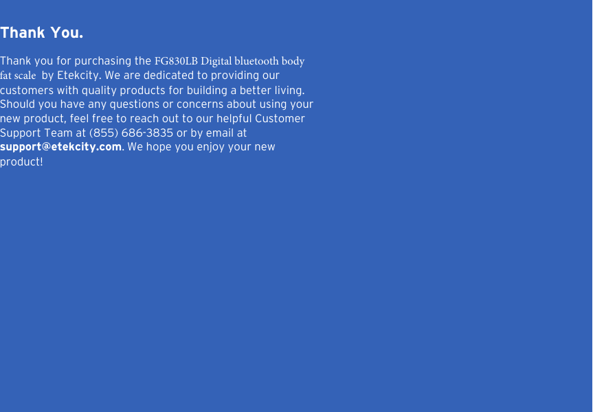 2Thank You.Thank you for purchasing the FG830LB Digital bluetooth body fat scale  by Etekcity. We are dedicated to providing our customers with quality products for building a better living. Should you have any questions or concerns about using your new product, feel free to reach out to our helpful Customer Support Team at (855) 686-3835 or by email at support@etekcity.com. We hope you enjoy your new product!