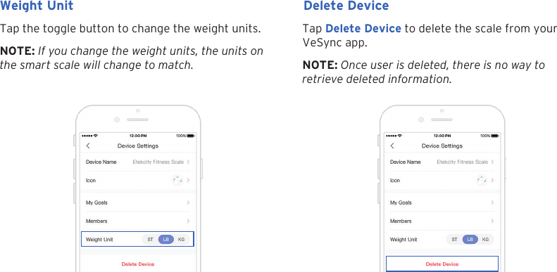 24Tap the toggle button to change the weight units. Tap Delete Device to delete the scale from your VeSync app.Weight Unit Delete DeviceNOTE: If you change the weight units, the units on the smart scale will change to match. NOTE: Once user is deleted, there is no way to retrieve deleted information.
