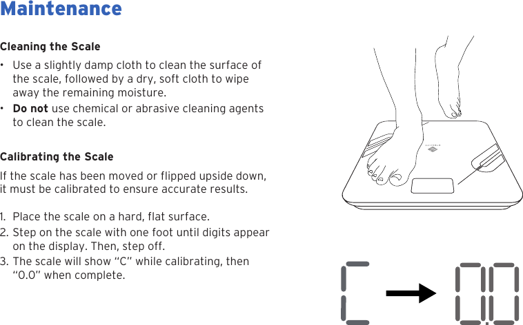 25Cleaning the Scale&bull; Use a slightly damp cloth to clean the surface ofthe scale, followed by a dry, soft cloth to wipeaway the remaining moisture.&bull;Do not use chemical or abrasive cleaning agentsto clean the scale.Calibrating the Scaleit must be calibrated to ensure accurate results.1. 2. Step on the scale with one foot until digits appearon the display. Then, step off.3. The scale will show &ldquo;C&rdquo; while calibrating, then&ldquo;0.0&rdquo; when complete.MaintenanceIf the scale has been moved or flipped upside down,Place the scale on a hard, flat surface.