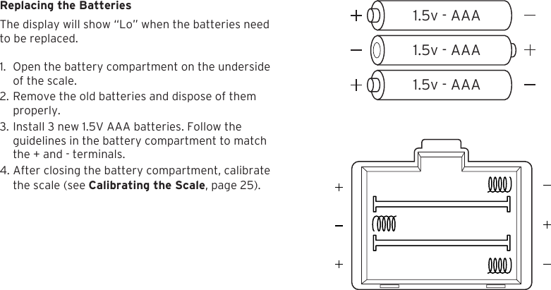 261.5v - AAA1.5v - AAA1.5v - AAAReplacing the BatteriesThe display will show &ldquo;Lo&rdquo; when the batteries need  to be replaced.1. Open the battery compartment on the undersideof the scale.2. Remove the old batteries and dispose of themproperly.3. Install 3 new 1.5V AAA batteries. Follow theguidelines in the battery compartment to matchthe + and - terminals.4. After closing the battery compartment, calibratethe scale (see Calibrating the Scale, page 25).
