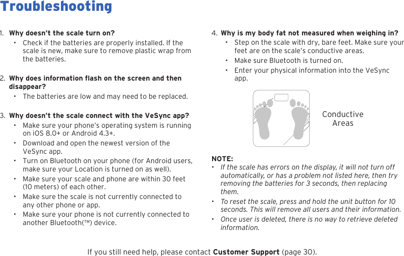 284.  Why is my body fat not measured when weighing in?&bull; Step on the scale with dry, bare feet. Make sure your feet are on the scale&rsquo;s conductive areas.&bull; Make sure Bluetooth is turned on.&bull; Enter your physical information into the VeSync app.1.  Why doesn&rsquo;t the scale turn on?&bull; Check if the batteries are properly installed. If the scale is new, make sure to remove plastic wrap from the batteries.2. disappear?&bull; The batteries are low and may need to be replaced.3. Why doesn&rsquo;t the scale connect with the VeSync app?&bull;Make sure your phone&rsquo;s operating system is running on iOS 8.0+ or Android 4.3+.&bull; Download and open the newest version of the VeSync app.&bull; Turn on Bluetooth on your phone (for Android users, make sure your Location is turned on as well).&bull; Make sure your scale and phone are within 30 feet (10 meters) of each other.&bull; Make sure the scale is not currently connected to any other phone or app.&bull; Make sure your phone is not currently connected to another Bluetooth(&trade;) device.ConductiveAreasNOTE: &bull;If the scale has errors on the display, it will not turn off automatically, or has a problem not listed here, then try removing the batteries for 3 seconds, then replacing them.&bull;  To reset the scale, press and hold the unit button for 10 seconds. This will remove all users and their information.&bull;Once user is deleted, there is no way to retrieve deleted information.If you still need help, please contact Customer Support (page 30).TroubleshootingWhy does information flash on the screen and then