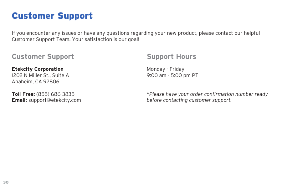 30Customer SupportIf you encounter any issues or have any questions regarding your new product, please contact our helpful Customer Support Team. Your satisfaction is our goal!Customer SupportEtekcity Corporation1202 N Miller St., Suite AAnaheim, CA 92806Toll Free: (855) 686-3835 Email: support@etekcity.comSupport HoursMonday - Friday9:00 am - 5:00 pm PT*Please have your order confirmation number readybefore contacting customer support.