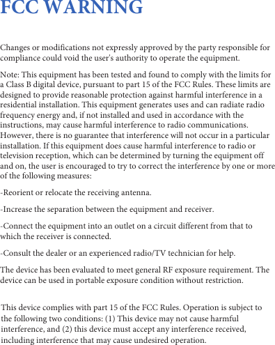 FCC WARNINGChanges or modifications not expressly approved by the party responsible for compliance could void the user's authority to operate the equipment. Note: This equipment has been tested and found to comply with the limits for a Class B digital device, pursuant to part 15 of the FCC Rules. These limits are designed to provide reasonable protection against harmful interference in a residential installation. This equipment generates uses and can radiate radio frequency energy and, if not installed and used in accordance with the instructions, may cause harmful interference to radio communications. However, there is no guarantee that interference will not occur in a particular installation. If this equipment does cause harmful interference to radio or television reception, which can be determined by turning the equipment off and on, the user is encouraged to try to correct the interference by one or more of the following measures:-Reorient or relocate the receiving antenna.-Increase the separation between the equipment and receiver.-Connect the equipment into an outlet on a circuit different from that to which the receiver is connected.-Consult the dealer or an experienced radio/TV technician for help.The device has been evaluated to meet general RF exposure requirement. The device can be used in portable exposure condition without restriction.This device complies with part 15 of the FCC Rules. Operation is subject to the following two conditions: (1) This device may not cause harmful interference, and (2) this device must accept any interference received, including interference that may cause undesired operation.