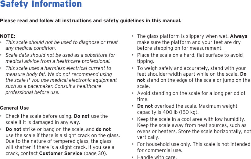 4Safety InformationGeneral Use&bull; Check the scale before using. Do not use thescale if it is damaged in any way.&bull;Do not strike or bang on the scale, and do notuse the scale if there is a slight crack on the glass.Due to the nature of tempered glass, the glasswill shatter if there is a slight crack. If you see acrack, contact Customer Service (page 30).Please read and follow all instructions and safety guidelines in this manual.NOTE:&bull;This scale should not be used to diagnose or treatany medical condition.&bull;Scale data should not be used as a substitute formedical advice from a healthcare professional.&bull;This scale uses a harmless electrical current tomeasure body fat. We do not recommend usingthe scale if you use medical electronic equipmentsuch as a pacemaker. Consult a healthcareprofessional before use.&bull; The glass platform is slippery when wet. Alwaysmake sure the platform and your feet are drybefore stepping on for measurement.&bull;Place the scale on a hard, at surface to avoidtipping.&bull; To weigh safely and accurately, stand with yourfeet shoulder-width apart while on the scale. Donot stand on the edge of the scale or jump on thescale.&bull; Avoid standing on the scale for a long period oftime.&bull;Do not overload the scale. Maximum weightcapacity is 400 lb (180 kg).&bull; Keep the scale in a cool area with low humidity.Keep the scale away from heat sources, such asovens or heaters. Store the scale horizontally, notvertically.&bull; For household use only. This scale is not intendedfor commercial use.&bull; Handle with care.