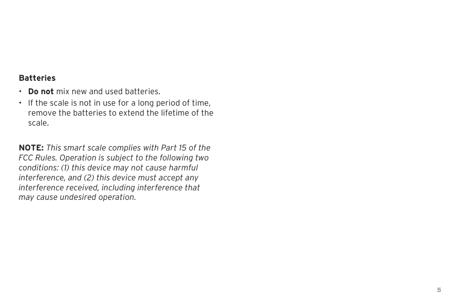 5Batteries&bull;Do not mix new and used batteries.&bull; If the scale is not in use for a long period of time,remove the batteries to extend the lifetime of thescale.NOTE: This smart scale complies with Part 15 of the FCC Rules. Operation is subject to the following two conditions: (1) this device may not cause harmful interference, and (2) this device must accept any interference received, including interference that may cause undesired operation.