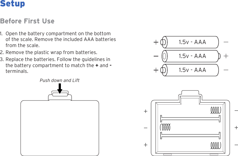 71.5v - AAA1.5v - AAA1.5v - AAASetupPush down and LiftBefore First Use1. Open the battery compartment on the bottomof the scale. Remove the included AAA batteriesfrom the scale.2. Remove the plastic wrap from batteries.3. Replace the batteries. Follow the guidelines inthe battery compartment to match the + and -terminals.