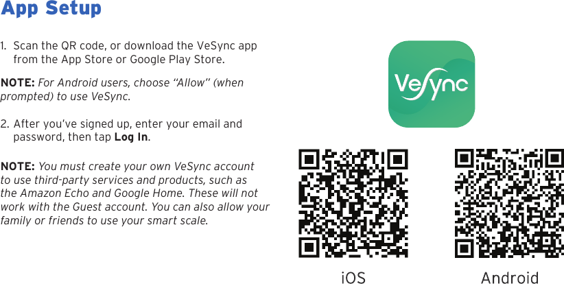8App Setup1. Scan the QR code, or download the VeSync appfrom the App Store or Google Play Store.NOTE: For Android users, choose &ldquo;Allow&rdquo; (when  prompted) to use VeSync.2. After you&rsquo;ve signed up, enter your email andpassword, then tap Log In.NOTE: You must create your own VeSync account to use third-party services and products, such as the Amazon Echo and Google Home. These will not work with the Guest account. You can also allow your family or friends to use your smart scale.