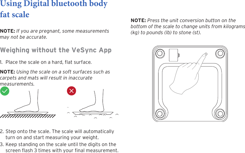 9Using Digital bluetooth body fat scale NOTE: If you are pregnant, some measurements may not be accurate.Weighing without the VeSync App 1. Place the scale on a hard, flat surface.NOTE: Using the scale on a soft surfaces such as carpets and mats will result in inaccurate measurements.2. Step onto the scale. The scale will automaticallyturn on and start measuring your weight.3. Keep standing on the scale until the digits on thescreen ash 3 times with your nal measurement.NOTE: Press the unit conversion button on the bottom of the scale to change units from kilograms (kg) to pounds (lb) to stone (st).