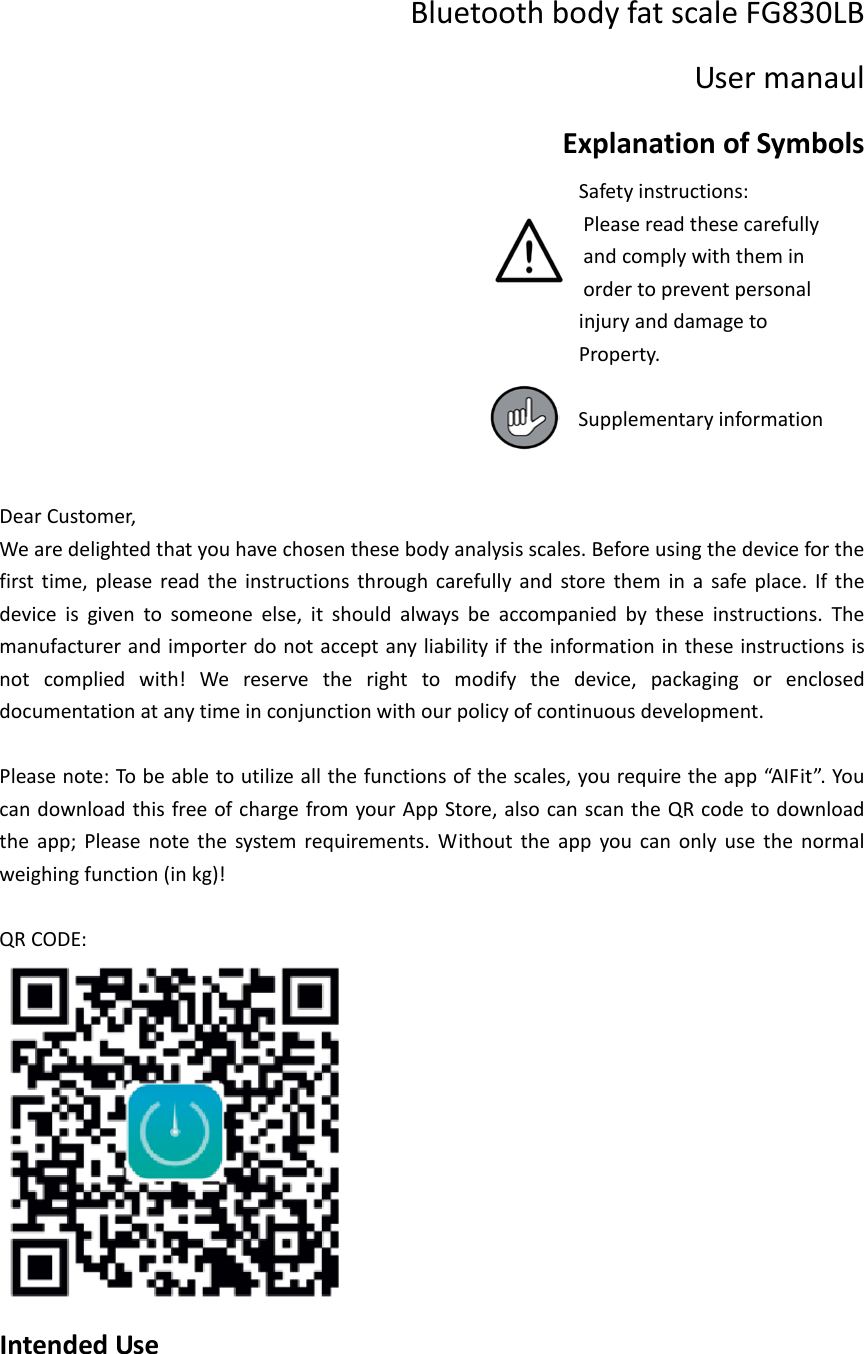Bluetooth body fat scale FG830LB   User manaul Explanation of Symbols                                                      Safety instructions:                                                         Please read these carefully                                                         and comply with them in                                                         order to prevent personal                                                      injury and damage to                                                        Property.                                                          Supplementary information   Dear Customer, We are delighted that you have chosen these body analysis scales. Before using the device for the first time, please read the instructions through carefully and store them in a safe place. If the device is given to someone else, it should always be accompanied by these instructions. The manufacturer and importer do not accept any liability if the information in these instructions is not complied with! We reserve the right to modify the device, packaging or enclosed documentation at any time in conjunction with our policy of continuous development.  Please note: To be able to utilize all the functions of the scales, you require the app &ldquo;AIFit&rdquo;. You can download this free of charge from your App Store, also can scan the QR code to download the app; Please note the system requirements. Without the app you can only use the normal weighing function (in kg)!  QR CODE:  Intended Use  
