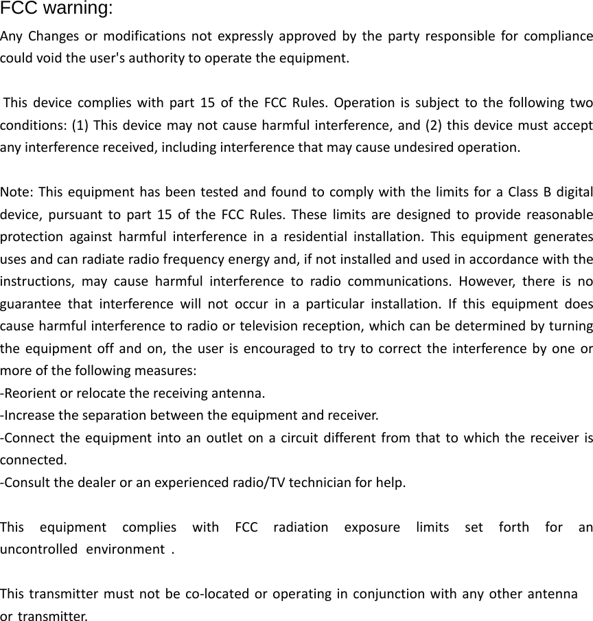 FCC warning: Any Changes or modifications not expressly approved by the party responsible for compliance could void the user's authority to operate the equipment.  This device complies with part 15 of the FCC Rules. Operation is subject to the following two conditions: (1) This device may not cause harmful interference, and (2) this device must accept any interference received, including interference that may cause undesired operation. Note: This equipment has been tested and found to comply with the limits for a Class B digital device, pursuant to part 15 of the FCC Rules. These limits are designed to provide reasonable protection against harmful interference in a residential installation. This equipment generates uses and can radiate radio frequency energy and, if not installed and used in accordance with the instructions,  may cause harmful interference to radio communications. However, there is no guarantee that interference will not occur in a particular installation. If this equipment does cause harmful interference to radio or television reception, which can be determined by turning the equipment off and on, the user is encouraged to try to correct the interference by one or more of the following measures: -Reorient or relocate the receiving antenna.-Increase the separation between the equipment and receiver.-Connect the equipment into an outlet on a circuit different from that to which the receiver isconnected.-Consult the dealer or an experienced radio/TV technician for help.This  equipment  complies  with  FCC  radiation  exposure  limits  set  forth  for  an uncontrolled environment .This transmitter must not be co-located or operating in conjunction with any other antenna or transmitter. 