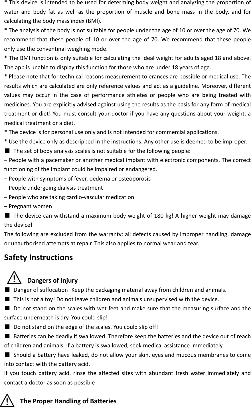 * This device is intended to be used for determing body weight and analyzing the proportion of water and body fat as well as the proportion of muscle and bone mass in the body, and for calculating the body mass index (BMI). * The analysis of the body is not suitable for people under the age of 10 or over the age of 70. We recommend that these people of 10 or over the age of 70. We recommend that these people only use the conventinal weighing mode. * The BMI function is only suitable for calculating the ideal weight for adults aged 18 and above. The app is unable to display this function for those who are under 18 years of age. * Please note that for technical reasons measurement tolerances are possible or medical use. The results which are calculated are only reference values and act as a guideline. Moreover, different values may occur in the case of performance athletes or people who are being treated with medicines. You are explicitly advised against using the results as the basis for any form of medical treatment or diet! You must consult your doctor if you have any questions about your weight, a medical treatment or a diet. * The device is for personal use only and is not intended for commercial applications. * Use the device only as descripbed in the instructions. Any other use is deemed to be improper. ■ The set of body analysis scales is not suitable for the following people: &ndash; People with a pacemaker or another medical implant with electronic components. The correct functioning of the implant could be impaired or endangered. &ndash; People with symptoms of fever, oedema or osteoporosis &ndash; People undergoing dialysis treatment &ndash; People who are taking cardio-vascular medication &ndash; Pregnant women ■ The device can withstand a maximum body weight of 180 kg! A higher weight may damage the device! The following are excluded from the warranty: all defects caused by improper handling, damage or unauthorised attempts at repair. This also applies to normal wear and tear. Safety Instructions  Dangers of Injury ■ Danger of suffocation! Keep the packaging material away from children and animals. ■ This is not a toy! Do not leave children and animals unsupervised with the device. ■ Do not stand on the scales with wet feet and make sure that the measuring surface and the surface underneath is dry. You could slip! ■ Do not stand on the edge of the scales. You could slip off! ■ Batteries can be deadly if swallowed. Therefore keep the batteries and the device out of reach of children and animals. If a battery is swallowed, seek medical assistance immediately. ■ Should a battery have leaked, do not allow your skin, eyes and mucous membranes to come into contact with the battery acid. If you touch battery acid, rinse the affected sites with abundant fresh water immediately and contact a doctor as soon as possible  The Proper Handling of Batteries 