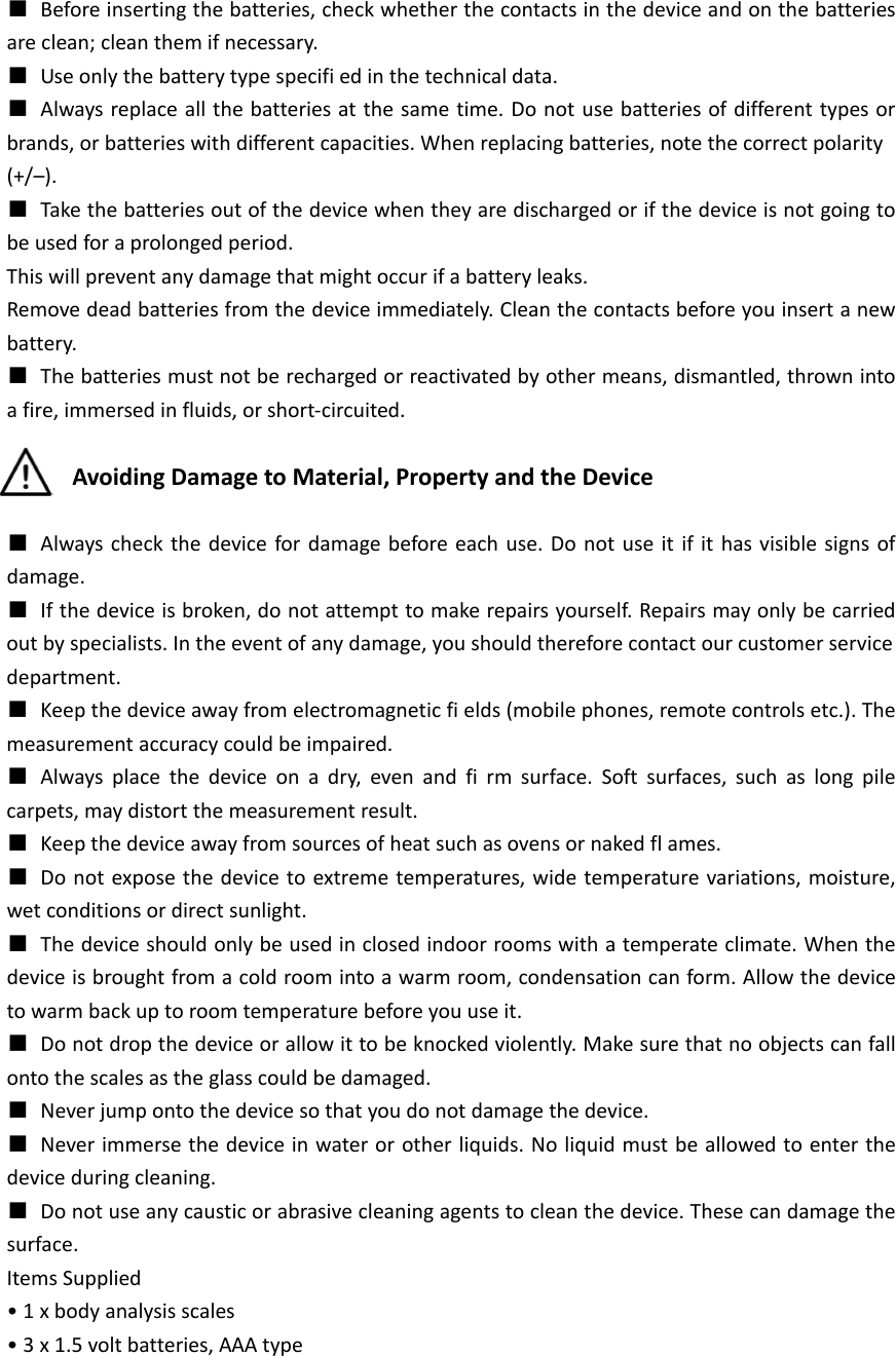  ■ Before inserting the batteries, check whether the contacts in the device and on the batteries are clean; clean them if necessary. ■ Use only the battery type specifi ed in the technical data. ■ Always replace all the batteries at the same time. Do not use batteries of different types or brands, or batteries with different capacities. When replacing batteries, note the correct polarity (+/&ndash;). ■ Take the batteries out of the device when they are discharged or if the device is not going to be used for a prolonged period. This will prevent any damage that might occur if a battery leaks. Remove dead batteries from the device immediately. Clean the contacts before you insert a new battery. ■ The batteries must not be recharged or reactivated by other means, dismantled, thrown into a fire, immersed in fluids, or short-circuited.  Avoiding Damage to Material, Property and the Device  ■ Always check the device for damage before each use. Do not use it if it has visible signs of damage. ■ If the device is broken, do not attempt to make repairs yourself. Repairs may only be carried out by specialists. In the event of any damage, you should therefore contact our customer service department. ■ Keep the device away from electromagnetic fi elds (mobile phones, remote controls etc.). The measurement accuracy could be impaired. ■ Always place the device on a dry, even and fi rm surface. Soft surfaces, such as long pile carpets, may distort the measurement result. ■ Keep the device away from sources of heat such as ovens or naked fl ames. ■ Do not expose the device to extreme temperatures, wide temperature variations, moisture, wet conditions or direct sunlight. ■ The device should only be used in closed indoor rooms with a temperate climate. When the device is brought from a cold room into a warm room, condensation can form. Allow the device to warm back up to room temperature before you use it. ■ Do not drop the device or allow it to be knocked violently. Make sure that no objects can fall onto the scales as the glass could be damaged. ■ Never jump onto the device so that you do not damage the device. ■ Never immerse the device in water or other liquids. No liquid must be allowed to enter the device during cleaning. ■ Do not use any caustic or abrasive cleaning agents to clean the device. These can damage the surface. Items Supplied &bull; 1 x body analysis scales &bull; 3 x 1.5 volt batteries, AAA type   