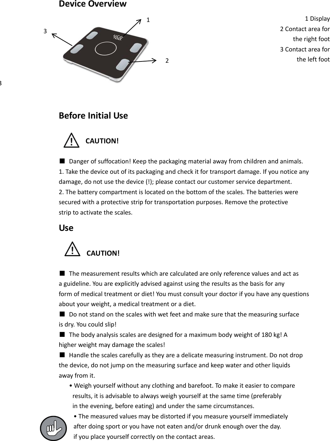 Device Overview 1 Display 2 Contact area for   the right foot 3 Contact area for   the left foot     Before Initial Use  CAUTION!  ■ Danger of suffocation! Keep the packaging material away from children and animals. 1. Take the device out of its packaging and check it for transport damage. If you notice any damage, do not use the device (!); please contact our customer service department. 2. The battery compartment is located on the bottom of the scales. The batteries were secured with a protective strip for transportation purposes. Remove the protective strip to activate the scales. Use  CAUTION!  ■ The measurement results which are calculated are only reference values and act as a guideline. You are explicitly advised against using the results as the basis for any form of medical treatment or diet! You must consult your doctor if you have any questions about your weight, a medical treatment or a diet. ■ Do not stand on the scales with wet feet and make sure that the measuring surface is dry. You could slip! ■ The body analysis scales are designed for a maximum body weight of 180 kg! A higher weight may damage the scales! ■ Handle the scales carefully as they are a delicate measuring instrument. Do not drop the device, do not jump on the measuring surface and keep water and other liquids away from it.    &bull; Weigh yourself without any clothing and barefoot. To make it easier to compare     results, it is advisable to always weigh yourself at the same time (preferably     in the evening, before eating) and under the same circumstances. &bull; The measured values may be distorted if you measure yourself immediately after doing sport or you have not eaten and/or drunk enough over the day. if you place yourself correctly on the contact areas. 1 3 3 2 