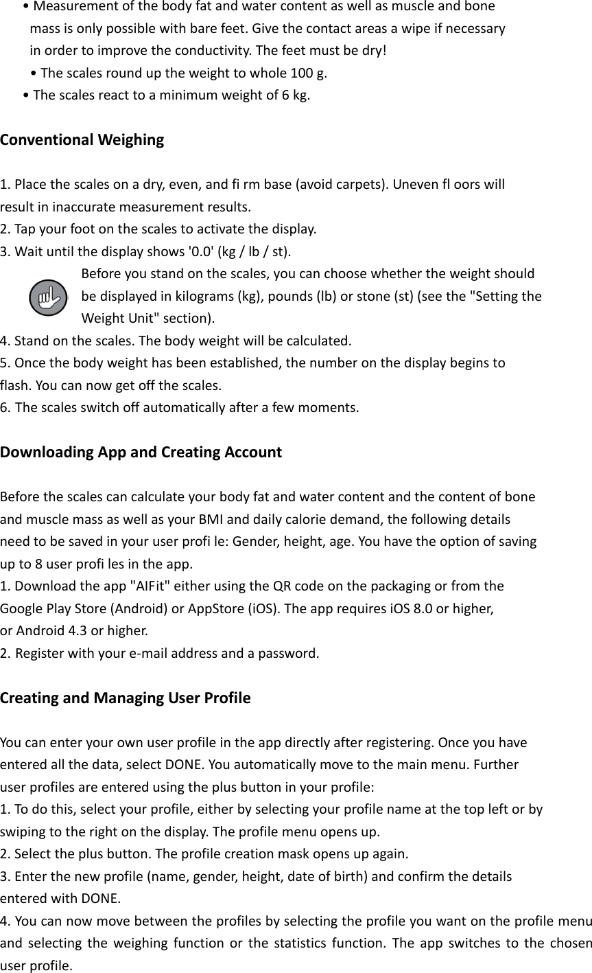    &bull; Measurement of the body fat and water content as well as muscle and bone     mass is only possible with bare feet. Give the contact areas a wipe if necessary     in order to improve the conductivity. The feet must be dry!     &bull; The scales round up the weight to whole 100 g.    &bull; The scales react to a minimum weight of 6 kg.  Conventional Weighing  1. Place the scales on a dry, even, and fi rm base (avoid carpets). Uneven fl oors will result in inaccurate measurement results. 2. Tap your foot on the scales to activate the display. 3. Wait until the display shows '0.0' (kg / lb / st).           Before you stand on the scales, you can choose whether the weight should           be displayed in kilograms (kg), pounds (lb) or stone (st) (see the "Setting the           Weight Unit" section). 4. Stand on the scales. The body weight will be calculated. 5. Once the body weight has been established, the number on the display begins to flash. You can now get off the scales. 6. The scales switch off automatically after a few moments.  Downloading App and Creating Account  Before the scales can calculate your body fat and water content and the content of bone and muscle mass as well as your BMI and daily calorie demand, the following details need to be saved in your user profi le: Gender, height, age. You have the option of saving up to 8 user profi les in the app. 1. Download the app "AIFit" either using the QR code on the packaging or from the Google Play Store (Android) or AppStore (iOS). The app requires iOS 8.0 or higher, or Android 4.3 or higher. 2. Register with your e-mail address and a password.  Creating and Managing User Profile  You can enter your own user profile in the app directly after registering. Once you have entered all the data, select DONE. You automatically move to the main menu. Further user profiles are entered using the plus button in your profile: 1. To do this, select your profile, either by selecting your profile name at the top left or by swiping to the right on the display. The profile menu opens up. 2. Select the plus button. The profile creation mask opens up again. 3. Enter the new profile (name, gender, height, date of birth) and confirm the details entered with DONE. 4. You can now move between the profiles by selecting the profile you want on the profile menu and selecting the weighing function or the statistics function. The app switches to the chosen user profile. 