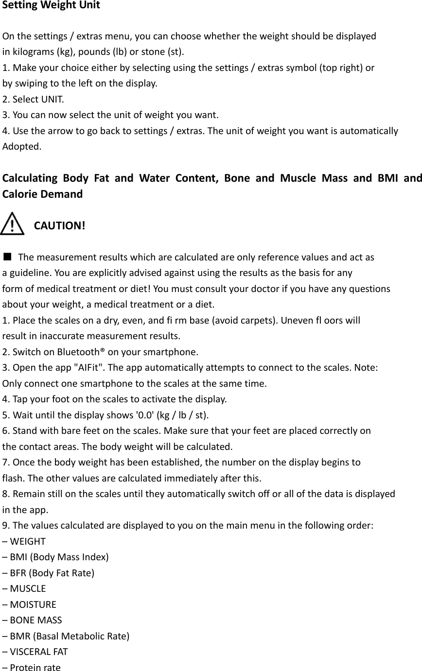  Setting Weight Unit  On the settings / extras menu, you can choose whether the weight should be displayed in kilograms (kg), pounds (lb) or stone (st). 1. Make your choice either by selecting using the settings / extras symbol (top right) or by swiping to the left on the display. 2. Select UNIT. 3. You can now select the unit of weight you want. 4. Use the arrow to go back to settings / extras. The unit of weight you want is automatically Adopted.  Calculating Body Fat and Water Content, Bone and Muscle Mass and BMI and Calorie Demand  CAUTION!  ■ The measurement results which are calculated are only reference values and act as a guideline. You are explicitly advised against using the results as the basis for any form of medical treatment or diet! You must consult your doctor if you have any questions about your weight, a medical treatment or a diet. 1. Place the scales on a dry, even, and fi rm base (avoid carpets). Uneven fl oors will result in inaccurate measurement results. 2. Switch on Bluetooth&reg; on your smartphone. 3. Open the app "AIFit". The app automatically attempts to connect to the scales. Note: Only connect one smartphone to the scales at the same time. 4. Tap your foot on the scales to activate the display. 5. Wait until the display shows '0.0' (kg / lb / st). 6. Stand with bare feet on the scales. Make sure that your feet are placed correctly on the contact areas. The body weight will be calculated. 7. Once the body weight has been established, the number on the display begins to flash. The other values are calculated immediately after this. 8. Remain still on the scales until they automatically switch off or all of the data is displayed in the app. 9. The values calculated are displayed to you on the main menu in the following order: &ndash; WEIGHT &ndash; BMI (Body Mass Index) &ndash; BFR (Body Fat Rate) &ndash; MUSCLE &ndash; MOISTURE &ndash; BONE MASS &ndash; BMR (Basal Metabolic Rate) &ndash; VISCERAL FAT &ndash; Protein rate 