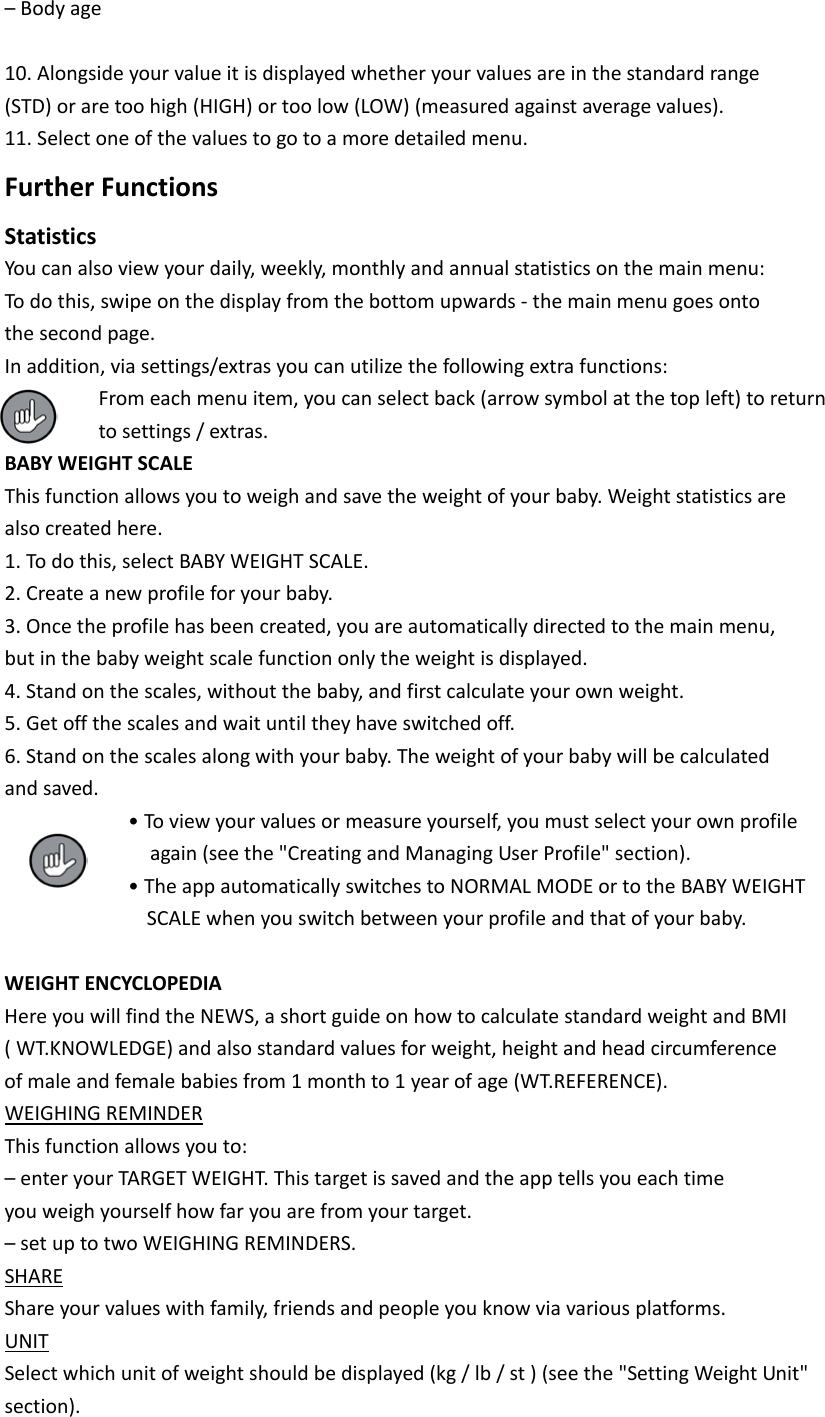 &ndash; Body age  10. Alongside your value it is displayed whether your values are in the standard range (STD) or are too high (HIGH) or too low (LOW) (measured against average values). 11. Select one of the values to go to a more detailed menu. Further Functions Statistics You can also view your daily, weekly, monthly and annual statistics on the main menu: To do this, swipe on the display from the bottom upwards - the main menu goes onto the second page. In addition, via settings/extras you can utilize the following extra functions:   From each menu item, you can select back (arrow symbol at the top left) to return   to settings / extras. BABY WEIGHT SCALE This function allows you to weigh and save the weight of your baby. Weight statistics are also created here. 1. To do this, select BABY WEIGHT SCALE. 2. Create a new profile for your baby. 3. Once the profile has been created, you are automatically directed to the main menu, but in the baby weight scale function only the weight is displayed. 4. Stand on the scales, without the baby, and first calculate your own weight. 5. Get off the scales and wait until they have switched off. 6. Stand on the scales along with your baby. The weight of your baby will be calculated and saved.   &bull; To view your values or measure yourself, you must select your own profile     again (see the "Creating and Managing User Profile" section).   &bull; The app automatically switches to NORMAL MODE or to the BABY WEIGHT              SCALE when you switch between your profile and that of your baby.  WEIGHT ENCYCLOPEDIA Here you will find the NEWS, a short guide on how to calculate standard weight and BMI ( WT.KNOWLEDGE) and also standard values for weight, height and head circumference of male and female babies from 1 month to 1 year of age (WT.REFERENCE). WEIGHING REMINDER This function allows you to: &ndash; enter your TARGET WEIGHT. This target is saved and the app tells you each time you weigh yourself how far you are from your target. &ndash; set up to two WEIGHING REMINDERS. SHARE Share your values with family, friends and people you know via various platforms. UNIT Select which unit of weight should be displayed (kg / lb / st ) (see the "Setting Weight Unit" section). 