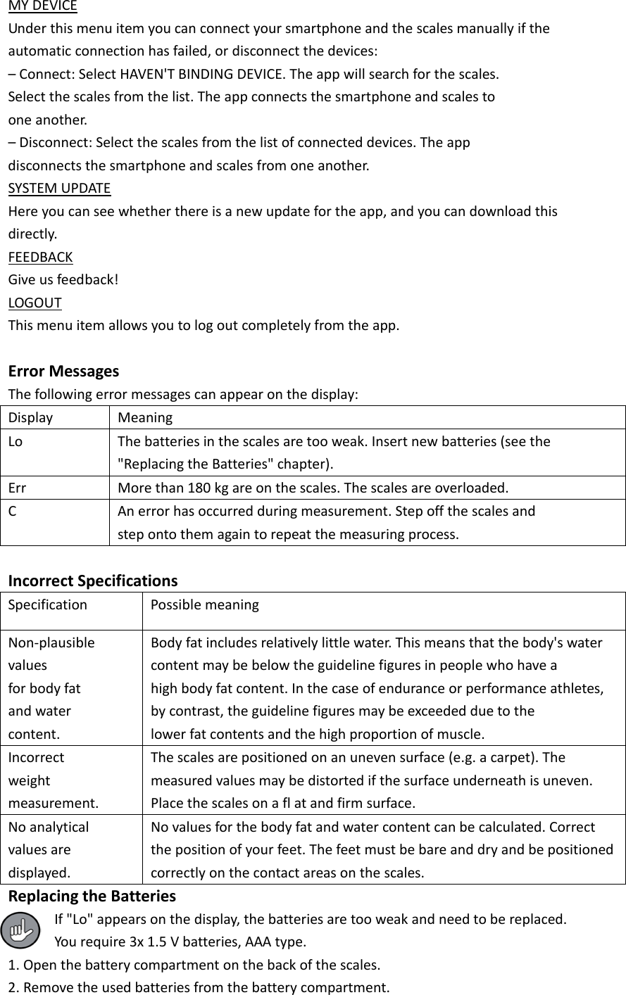 MY DEVICE Under this menu item you can connect your smartphone and the scales manually if the automatic connection has failed, or disconnect the devices: &ndash; Connect: Select HAVEN'T BINDING DEVICE. The app will search for the scales. Select the scales from the list. The app connects the smartphone and scales to one another. &ndash; Disconnect: Select the scales from the list of connected devices. The app disconnects the smartphone and scales from one another. SYSTEM UPDATE Here you can see whether there is a new update for the app, and you can download this directly. FEEDBACK Give us feedback! LOGOUT This menu item allows you to log out completely from the app.  Error Messages The following error messages can appear on the display: Display Meaning Lo The batteries in the scales are too weak. Insert new batteries (see the "Replacing the Batteries" chapter). Err More than 180 kg are on the scales. The scales are overloaded. C An error has occurred during measurement. Step off the scales and step onto them again to repeat the measuring process.  Incorrect Specifications Specification Possible meaning Non-plausible values for body fat and water content. Body fat includes relatively little water. This means that the body's water content may be below the guideline figures in people who have a high body fat content. In the case of endurance or performance athletes, by contrast, the guideline figures may be exceeded due to the lower fat contents and the high proportion of muscle. Incorrect weight measurement. The scales are positioned on an uneven surface (e.g. a carpet). The measured values may be distorted if the surface underneath is uneven. Place the scales on a fl at and firm surface. No analytical values are displayed. No values for the body fat and water content can be calculated. Correct the position of your feet. The feet must be bare and dry and be positioned correctly on the contact areas on the scales. Replacing the Batteries If "Lo" appears on the display, the batteries are too weak and need to be replaced. You require 3x 1.5 V batteries, AAA type. 1. Open the battery compartment on the back of the scales. 2. Remove the used batteries from the battery compartment. 