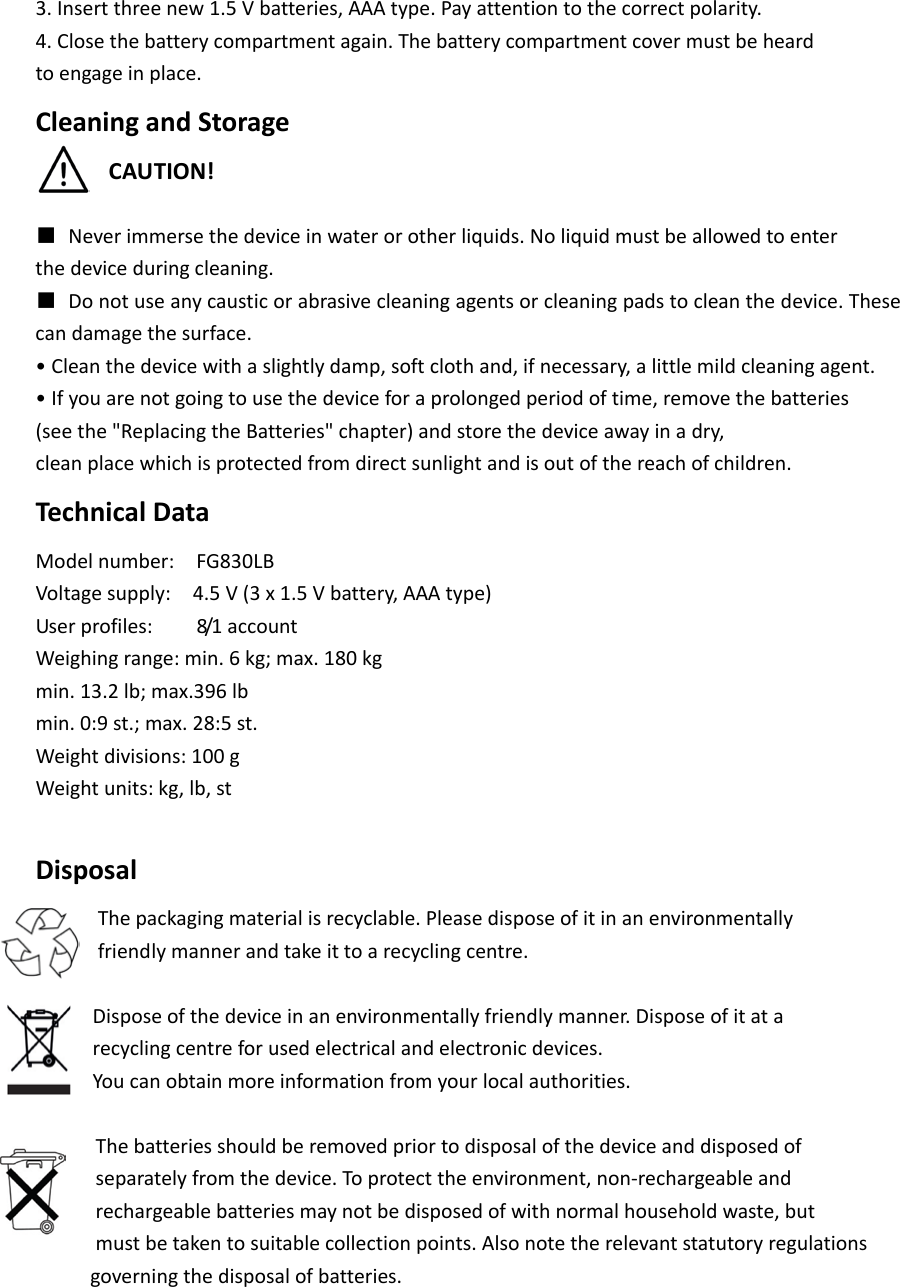 3. Insert three new 1.5 V batteries, AAA type. Pay attention to the correct polarity. 4. Close the battery compartment again. The battery compartment cover must be heard to engage in place. Cleaning and Storage CAUTION!  ■ Never immerse the device in water or other liquids. No liquid must be allowed to enter the device during cleaning. ■ Do not use any caustic or abrasive cleaning agents or cleaning pads to clean the device. These can damage the surface. &bull; Clean the device with a slightly damp, soft cloth and, if necessary, a little mild cleaning agent. &bull; If you are not going to use the device for a prolonged period of time, remove the batteries (see the "Replacing the Batteries" chapter) and store the device away in a dry, clean place which is protected from direct sunlight and is out of the reach of children. Technical Data Model number:   FG830LB Voltage supply:   4.5 V (3 x 1.5 V battery, AAA type) User profiles:     8/1  a c c o u n t  Weighing range: min. 6 kg; max. 180 kg min. 13.2 lb; max.396 lb min. 0:9 st.; max. 28:5 st. Weight divisions: 100 g Weight units: kg, lb, st  Disposal The packaging material is recyclable. Please dispose of it in an environmentally friendly manner and take it to a recycling centre.     Dispose of the device in an environmentally friendly manner. Dispose of it at a recycling centre for used electrical and electronic devices. You can obtain more information from your local authorities.   The batteries should be removed prior to disposal of the device and disposed of  separately from the device. To protect the environment, non-rechargeable and   rechargeable batteries may not be disposed of with normal household waste, but  must be taken to suitable collection points. Also note the relevant statutory regulations      governing the disposal of batteries.     