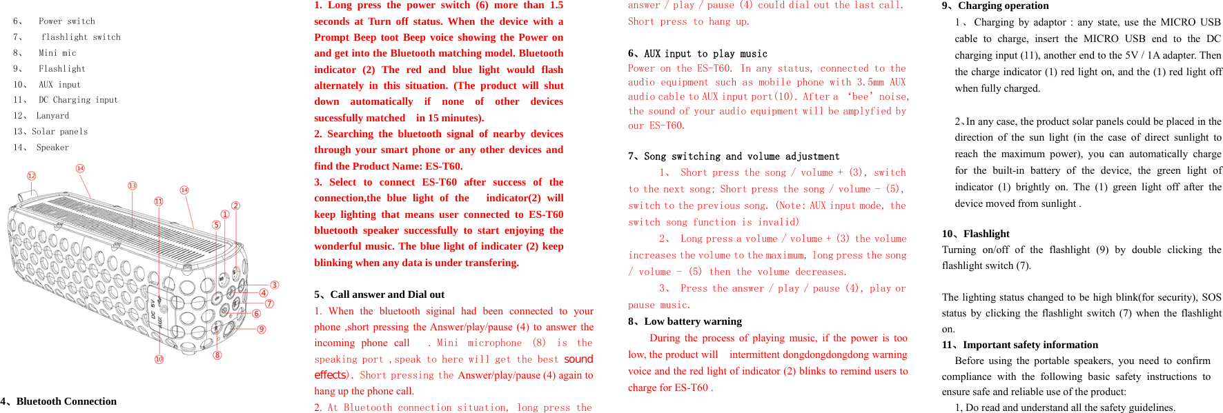 6、 Power switch7、 flashlight switch8、 Mini mic9、 Flashlight10、 AUX input11、 DC Charging input12、 Lanyard13、Solar panels14、 Speaker4、Bluetooth Connection1. Long press the power switch (6) more than 1.5seconds at Turn off status. When the device with aPrompt Beep toot Beep voice showing the Power onand get into the Bluetooth matching model. Bluetoothindicator (2) The red and blue light would flashalternately in this situation. (The product will shutdownautomaticallyifnoneofotherdevicessucessfully matched in 15 minutes).2. Searching the bluetooth signal of nearby devicesthrough your smart phone or any other devices andfind the Product Name: ES-T60.3. Select to connect ES-T60 after success of theconnection,the blue light of the indicator(2) willkeep lighting that means user connected to ES-T60bluetooth speaker successfully to start enjoying thewonderful music. The blue light of indicater (2) keepblinking when any data is under transfering.5、Call answer and Dial out1. When the bluetooth siginal had been connected to yourphone ,short pressing the Answer/play/pause (4) to answer theincoming phone call . Mini microphone (8) is thespeaking port ,speak to here will get the best soundeffects). Short pressing the Answer/play/pause (4) again tohang up the phone call.2. At Bluetooth connection situation, long press theanswer / play / pause (4) could dial out the last call.Short press to hang up.6、AUX input to play musicPower on the ES-T60. In any status, connected to theaudio equipment such as mobile phone with 3.5mm AUXaudio cable to AUX input port(10). After a ‘bee’noise,the sound of your audio equipment will be amplyfied byour ES-T60.7、Song switching and volume adjustment1、 Short press the song / volume + (3), switchto the next song; Short press the song / volume - (5),switch to the previous song. (Note: AUX input mode, theswitch song function is invalid)2、 Longpressavolume/volume+(3)thevolumeincreases the volume to the maximum, long press the song/ volume - (5) then the volume decreases.3、 Press the answer / play / pause (4), play orpause music.8、Low battery warningDuring the process of playing music, if the power is toolow, the product will intermittent dongdongdongdong warningvoice and the red light of indicator (2) blinks to remind users tocharge for ES-T60 .9、Charging operation1、Charging by adaptor : any state, use the MICRO USBcable to charge, insert the MICRO USB end to the DCcharging input (11), another end to the 5V / 1A adapter. Thenthe charge indicator (1) red light on, and the (1) red light offwhen fully charged.2、In any case, the product solar panels could be placed in thedirection of the sun light (in the case of direct sunlight toreach the maximum power), you can automatically chargefor the built-in battery of the device, the green light ofindicator (1) brightly on. The (1) green light off after thedevice moved from sunlight .10、FlashlightTurning on/off of the flashlight (9) by double clicking theflashlight switch (7).The lighting status changed to be high blink(for security), SOSstatus by clicking the flashlight switch (7) when the flashlighton.11、Important safety informationBefore using the portable speakers, you need to confirmcompliance with the following basic safety instructions toensure safe and reliable use of the product:1, Do read and understand all the safety guidelines.