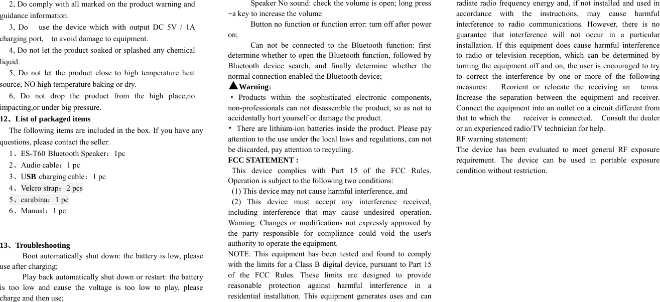 2, Do comply with all marked on the product warning andguidance information.3, Do use the device which with output DC 5V / 1Acharging port, to avoid damage to equipment.4, Do not let the product soaked or splashed any chemicalliquid.5, Do not let the product close to high temperature heatsource, NO high temperature baking or dry.6, Do not drop the product from the high place,noimpacting,or under big pressure.12、List of packaged itemsThe following items are included in the box. If you have anyquestions, please contact the seller:1、ES-T60 Bluetooth Speaker：1pc2、Audio cable：1pc3、USB charging cable：1pc4、Velc ro strap：2pcs5、carabina：1pc6、Manual：1pc13、TroubleshootingBoot automatically shut down: the battery is low, pleaseuse after charging;Play back automatically shut down or restart: the batteryis too low and cause the voltage is too low to play, pleasecharge and then use;Speaker No sound: check the volume is open; long press+a key to increase the volumeButton no function or function error: turn off after poweron;Can not be connected to the Bluetooth function: firstdetermine whether to open the Bluetooth function, followed byBluetooth device search, and finally determine whether thenormal connection enabled the Bluetooth device;▲Warning：·Products within the sophisticated electronic components,non-professionals can not disassemble the product, so as not toaccidentally hurt yourself or damage the product.•There are lithium-ion batteries inside the product. Please payattention to the use under the local laws and regulations, can notbe discarded, pay attention to recycling.FCC STATEMENT :This device complies with Part 15 of the FCC Rules.Operation is subject to the following two conditions:(1) This device may not cause harmful interference, and(2) This device must accept any interference received,including interference that may cause undesired operation.Warning: Changes or modifications not expressly approved bythe party responsible for compliance could void the user&apos;sauthority to operate the equipment.NOTE: This equipment has been tested and found to complywith the limits for a Class B digital device, pursuant to Part 15of the FCC Rules. These limits are designed to providereasonable protection against harmful interference in aresidential installation. This equipment generates uses and canradiate radio frequency energy and, if not installed and used inaccordance with the instructions, may cause harmfulinterference to radio communications. However, there is noguarantee that interference will not occur in a particularinstallation. If this equipment does cause harmful interferenceto radio or television reception, which can be determined byturning the equipment off and on, the user is encouraged to tryto correct the interference by one or more of the followingmeasures: Reorient or relocate the receiving an tenna.Increase the separation between the equipment and receiver.Connect the equipment into an outlet on a circuit different fromthat to which the receiver is connected. Consult the dealeror an experienced radio/TV technician for help.RF warning statement:The device has been evaluated to meet general RF exposurerequirement. The device can be used in portable exposurecondition without restriction.