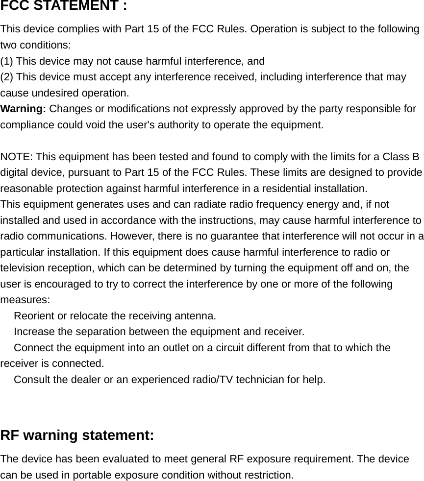 FCC STATEMENT :This device complies with Part 15 of the FCC Rules. Operation is subject to the followingtwo conditions:(1) This device may not cause harmful interference, and(2) This device must accept any interference received, including interference that maycause undesired operation.Warning: Changes or modifications not expressly approved by the party responsible forcompliance could void the user&apos;s authority to operate the equipment.NOTE: This equipment has been tested and found to comply with the limits for a Class Bdigital device, pursuant to Part 15 of the FCC Rules. These limits are designed to providereasonable protection against harmful interference in a residential installation.This equipment generates uses and can radiate radio frequency energy and, if notinstalled and used in accordance with the instructions, may cause harmful interference toradio communications. However, there is no guarantee that interference will not occur in aparticular installation. If this equipment does cause harmful interference to radio ortelevision reception, which can be determined by turning the equipment off and on, theuser is encouraged to try to correct the interference by one or more of the followingmeasures:　Reorient or relocate the receiving antenna.　Increase the separation between the equipment and receiver.　Connect the equipment into an outlet on a circuit different from that to which thereceiver is connected.　Consult the dealer or an experienced radio/TV technician for help.RF warning statement:The device has been evaluated to meet general RF exposure requirement. The devicecan be used in portable exposure condition without restriction.