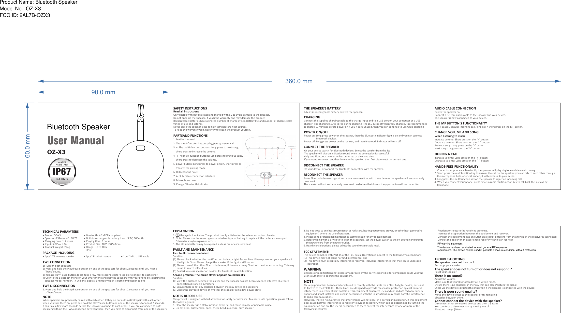 RF warning statement:60.0 mm90.0 mmUser ManualOnly charge with devices rated and marked with 5V to avoid damage to the speaker. Do not open up the speaker, it voids the warranty and may damage the product. Rechargeable baeries have a limited number of charge cycles. Baery life and number of charge cycles varies by use and sengs.Never place the speaker close to high temperature heat sources.To keep the warranty valid, never try to repair the product yourself.SAFETY INSTRUCTIONSRead all instruconsCHARGINGConnect the supplied charging cable to the charge input and to a USB port on your computer or a USB charger. The charging LED is lit red during charging. The LED turns oﬀ when fully charged.It is recommended to charge 10 minutes before power on if you 7 days unused, then you can connue to use while charging.THE SPEAKER’S BATTERYA built-in rechargeable baery powers the speaker.POWER ON/OFFPower on: Long press power on the speaker, then the Bluetooth indicator light is on and you can connect                     Bluetooth devices.Power oﬀ: Long press power on the speaker, and then Bluetooth indicator will turn oﬀ.CONNECT THE SPEAKEROn your device search for Bluetooth devices. Select the speaker from the list. The speaker will give an indicaon sound when the connecon is successful.Only one Bluetooth device can be connected at the same me.If you want to connect another device to the speaker, then ﬁrst disconnect the current one.DISCONNECT THE SPEAKEROn your device, disconnect the Bluetooth connecon with the speaker.RECONNECT THE SPEAKERSome Bluetooth devices support automac reconnecon, with those devices the speaker will automacally reconnect.The speaker will not automacally reconnect on devices that does not support automac reconnecon.1. Connect your phone via Bluetooth, the speaker will play ringtones while a call coming.2. Short press the mulfuncon key to answer the call on the speaker, you can talk to each other through     the microphone hole, aer call ended, it will connue to play music.3. Long press the mulfuncon key on the speaker to reject an incoming call.4. When you connect your phone, press twice in rapid mulfuncon key to call back the last call by     telephone.HANDS-FREE FUNCTIONALITYDURING A CALLIncrease volume: Long press on the “+” buon.Decrease volume: Long press on the “- “ buon.AUDIO CABLE CONNECTIONPower the speaker on.Connect a 3.5 mm audio cable to the speaker and your device.The speaker is now connected to your device.THE MF BUTTON’S FUNCTIONALITYPlay / pause / answer incoming call / end call = short press on the MF-buon.CHANGE VOLUME AND SONGWhen listening to musicIncrease volume: Short press on the “+” buon.Decrease volume: Short press on the “- “ buon.Previous song: Long press on the “-” buon.Next song: Long press on the “+” buon.360.0 mmTECHNICAL PARAMTERSPACKAGE INCLUDING● 1pcs* X3 wireless speaker              ● 1pcs* Product manual               ● 1pcs* Micro USB cable● Model: OZ-X3● Speaker: Ø52mm  4Ω  5W*1● Charging me: 1.5 hours● Input: 5.0V      1.0A● Product Weight: 224g● Bluetooth: 4.2+EDR compliant● Built-in rechargeable baery: Li-on, 3.7V, 600mAh● Playing me: 5 hours● Product Size: 100*100*43mm● Range: Up to 10m    IP67TWS CONNECTION1: Turn on both speakers2: Press and hold the Play/Pause-buon on one of the speakers for about 2 seconds unl you hear a     “beep”sound.3: Release Play/Pause buon. It can take a few more seconds before speakers connect to each other.4: Go into the Bluetooth menu on your smartphone and pair the speakers with your phone by selecng the     speaker model number . (it will only display 1 number which is both combined in to one)NOTEWhen speakers are previously paired with each other: If they do not automacally pair with each other when you turn them on, press and hold the Play/Pause buon on one of the speakers for about 2 seconds. It can take a few more seconds before the speakers connect to each other. If you are connected to both speakers without the TWS connecon between them, then you have to disconnect from one of the speakers.TWS DISCONNECTION1. Press and hold the Play/Pause-buon on one of the speakers for about 2 seconds unl you hear     a “beep”soundFCC STATEMENT:This device complies with Part 15 of the FCC Rules. Operaon is subject to the following two condions:(1) This device may not cause harmful interference, and (2) This device must accept any interference received, including interference that may cause undesired       operaon. NOTES BEFORE USEThis product is designed with full aenon for safety performance. To ensure safe operaon, please follow the following rules:1. Place the speakers in a stable posion avoid fall and cause damage or personal injury.2. Do not drop, disassemble, open, crush, bend, puncture, burn speaker.3. Do not close to any heat source (such as radiators, heang equipment, stoves, or other heat-generang     equipment) where the use of speakers.4. Please send professional maintenance staﬀ to repair for any reason damage.5. Before wiping with a dry cloth to clean the speakers, set the power switch to the oﬀ posion and unplug     the power cord from the power outlet.6. Health consideraons, please adjust the sound to a suitable level.WARNING:NOTEChanges or modiﬁcaons not expressly approved by the party responsible for compliance could void the user&apos;s authority to operate the equipment. This equipment has been tested and found to comply with the limits for a Class B digital device, pursuant to Part 15 of the FCC Rules. These limits are designed to provide reasonable protecon against harmful interference in a residenal installaon. This equipment generates uses and can radiate radio frequency energy and, if not installed and used in accordance with the in strucons, may cause harmful interference to radio communicaons. However, there is no guarantee that interference will not occur in a parcular installaon. If this equipment does cause harmful interference to radio or television recepon, which can be determined by turning the equipment oﬀ and on, the user is encouraged to try to correct the interference by one or more of the following measures:     Reorient or relocate the receiving an tenna.      Increase the separaon between the equipment and receiver.     Connect the equipment into an outlet on a circuit diﬀerent from that to which the receiver is connected.      Consult the dealer or an experienced radio/TV technician for help.FAULT AND MAINTENANCEFirst fault: connecon failed.Soluon:(1) Please check whether the mulfuncon indicator light ﬂashes blue. Please power on your speakers if       the light isn’t on. Please charge the speaker if the light is sll not on.(2) Please turn oﬀ the other Bluetooth devices, if there are many Bluetooth devices surrounding. This may       result in search diﬃcules.(3) Restart wireless speaker on devices for Bluetooth search funcon.Second problem: The music player appears sound breaks.Soluon:(1) View the distance between the player and the speaker has not been exceeded oﬀecve Bluetooth       connecon distance 8-12meters.(2) Ensure there is not any obstacle between the play device and speakers.(3) Check the playback device or whether the speaker is in a low power state.EXPLANATION1.        the symbol indicates: The product is only suitable for the safe non-tropical climates.2. Note: Please use the same type or equivalent type of baery to replace if the baery is scrapped.     Otherwise maybe explosion occurs.3. The lithium baery may be exposed such as ﬁre or excessive heat.Adjust the volume.Make sure that your Bluetooth device is within range.Ensure there is no obstacles in the way that can block/disturb the signal.Check via the device’s Bluetooth connecon if the speaker is connected with the device.There is no sound?Move the device closer to the speaker or try removingobstacles between them.There is poor sound quality?Disconnect other connected devices and then try again.You can force a disconnecon by moving out ofBluetooth range (10 m).Cannot connect the device with the speaker?Recharge your speaker.Reset your speaker.TROUBLESHOOTINGThe speaker does not turn on ?The speaker does not turn oﬀ or does not respond ?WATERRESISTANTTRATINGIP67OZ-X31. Leather Lanyard2. The mul-funcon buons:play/pause/answer call3. +: The mul-funcon buons: Long press to next song,     short press to increase the volume.4. -: The mul-funcon buons: Long press to previous song,     short press to decrease the volume.5. power buon: Long press to power on/oﬀ, short press to     transfer the playing mode.6. USB charging holeI7. AUX IN cable connecon interface8. Microphone hole9. Charge / Bluetooth indicatorPARTSAND FUNCTIONSProduct Name: Bluetooth SpeakerModel No.: OZ-X3FCC ID: 2AL7B-OZX3Bluetooth SpeakerThe device has been evaluated to meet general RF exposurerequirement. The device can be used in portable exposure condition without restriction.