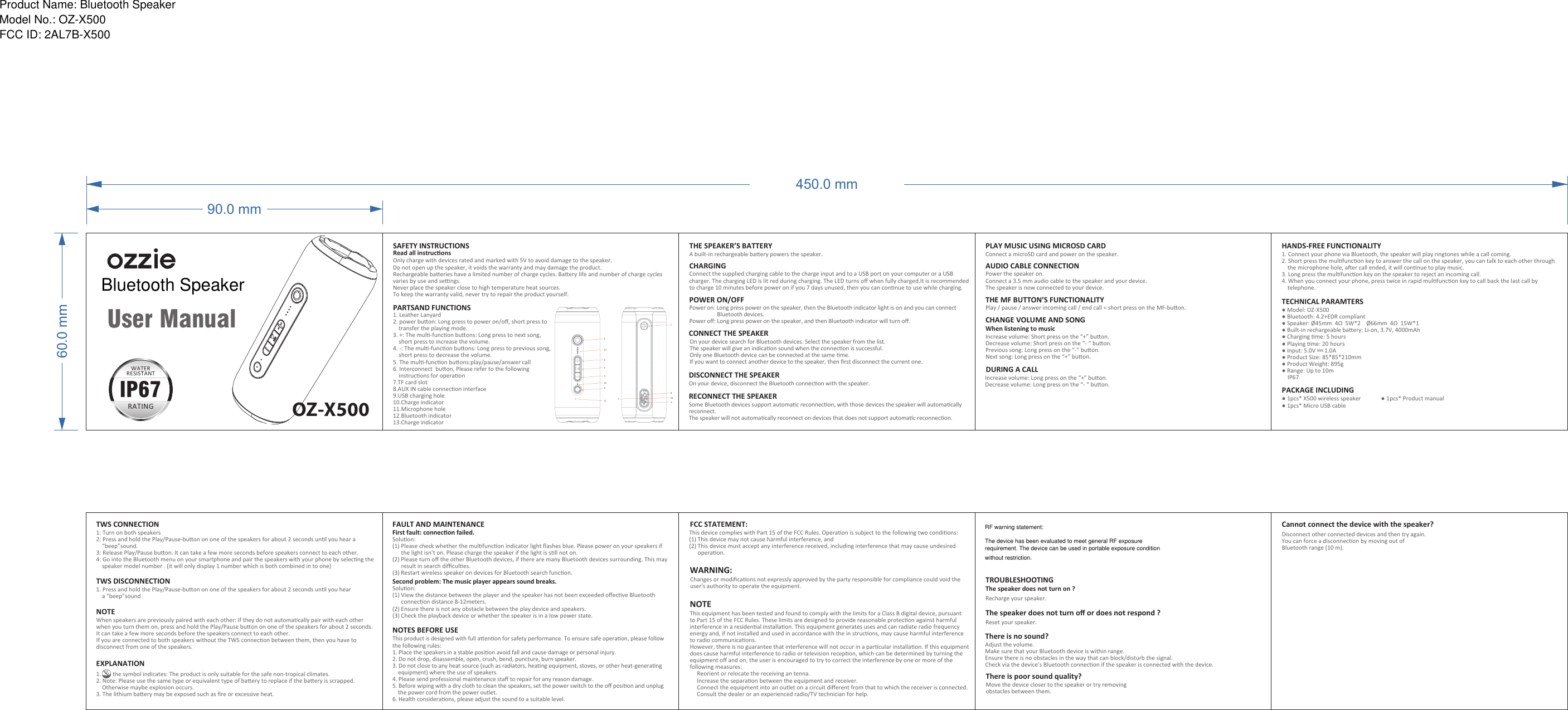 60.0 mm90.0 mmUser ManualWATERRESISTANTTRATINGIP67450.0 mmOnly charge with devices rated and marked with 5V to avoid damage to the speaker. Do not open up the speaker, it voids the warranty and may damage the product. Rechargeable baeries have a limited number of charge cycles. Baery life and number of charge cycles varies by use and sengs.Never place the speaker close to high temperature heat sources.To keep the warranty valid, never try to repair the product yourself.SAFETY INSTRUCTIONSRead all instrucons1. Leather Lanyard2. power buon: Long press to power on/oﬀ, short press to     transfer the playing mode.3. +: The mul-funcon buons: Long press to next song,     short press to increase the volume.4. -: The mul-funcon buons: Long press to previous song,     short press to decrease the volume.5. The mul-funcon buons:play/pause/answer call6. Interconnect  buon, Please refer to the following     instrucons for operaon7.TF card slot8.AUX IN cable connecon interface9.USB charging hole10.Charge indicator11.Microphone hole12.Bluetooth indicator13.Charge indicatorPARTSAND FUNCTIONSCHARGINGConnect the supplied charging cable to the charge input and to a USB port on your computer or a USB charger. The charging LED is lit red during charging. The LED turns oﬀ when fully charged.It is recommended to charge 10 minutes before power on if you 7 days unused, then you can connue to use while charging.THE SPEAKER’S BATTERYA built-in rechargeable baery powers the speaker.POWER ON/OFFPower on: Long press power on the speaker, then the Bluetooth indicator light is on and you can connect                     Bluetooth devices.Power oﬀ: Long press power on the speaker, and then Bluetooth indicator will turn oﬀ.CONNECT THE SPEAKEROn your device search for Bluetooth devices. Select the speaker from the list. The speaker will give an indicaon sound when the connecon is successful.Only one Bluetooth device can be connected at the same me.If you want to connect another device to the speaker, then ﬁrst disconnect the current one.DISCONNECT THE SPEAKEROn your device, disconnect the Bluetooth connecon with the speaker.RECONNECT THE SPEAKERSome Bluetooth devices support automac reconnecon, with those devices the speaker will automacally reconnect.The speaker will not automacally reconnect on devices that does not support automac reconnecon.DURING A CALLIncrease volume: Long press on the “+” buon.Decrease volume: Long press on the “- “ buon.PLAY MUSIC USING MICROSD CARDConnect a microSD card and power on the speaker.AUDIO CABLE CONNECTIONPower the speaker on.Connect a 3.5 mm audio cable to the speaker and your device.The speaker is now connected to your device.THE MF BUTTON’S FUNCTIONALITYPlay / pause / answer incoming call / end call = short press on the MF-buon.CHANGE VOLUME AND SONGWhen listening to musicIncrease volume: Short press on the “+” buon.Decrease volume: Short press on the “- “ buon.Previous song: Long press on the “-” buon.Next song: Long press on the “+” buon.1. Connect your phone via Bluetooth, the speaker will play ringtones while a call coming.2. Short press the mulfuncon key to answer the call on the speaker, you can talk to each other through     the microphone hole, aer call ended, it will connue to play music.3. Long press the mulfuncon key on the speaker to reject an incoming call.4. When you connect your phone, press twice in rapid mulfuncon key to call back the last call by     telephone.HANDS-FREE FUNCTIONALITYTECHNICAL PARAMTERSPACKAGE INCLUDING● 1pcs* X500 wireless speaker              ● 1pcs* Product manual● 1pcs* Micro USB cable● Model: OZ-X500● Bluetooth: 4.2+EDR compliant● Speaker: Ø45mm  4Ω  5W*2    Ø66mm  4Ω  15W*1● Built-in rechargeable baery: Li-on, 3.7V, 4000mAh● Charging me: 5 hours● Playing me: 20 hours● Input: 5.0V      1.0A● Product Size: 85*85*210mm● Product Weight: 895g● Range: Up to 10m    IP67EXPLANATION1.        the symbol indicates: The product is only suitable for the safe non-tropical climates.2. Note: Please use the same type or equivalent type of baery to replace if the baery is scrapped.     Otherwise maybe explosion occurs.3. The lithium baery may be exposed such as ﬁre or excessive heat.TWS CONNECTIONNOTE1: Turn on both speakers2: Press and hold the Play/Pause-buon on one of the speakers for about 2 seconds unl you hear a     “beep”sound.3: Release Play/Pause buon. It can take a few more seconds before speakers connect to each other.4: Go into the Bluetooth menu on your smartphone and pair the speakers with your phone by selecng the     speaker model number . (it will only display 1 number which is both combined in to one)When speakers are previously paired with each other: If they do not automacally pair with each other when you turn them on, press and hold the Play/Pause buon on one of the speakers for about 2 seconds. It can take a few more seconds before the speakers connect to each other. If you are connected to both speakers without the TWS connecon between them, then you have to disconnect from one of the speakers.TWS DISCONNECTION1. Press and hold the Play/Pause-buon on one of the speakers for about 2 seconds unl you hear     a “beep”soundFAULT AND MAINTENANCEFirst fault: connecon failed.Soluon:(1) Please check whether the mulfuncon indicator light ﬂashes blue. Please power on your speakers if       the light isn’t on. Please charge the speaker if the light is sll not on.(2) Please turn oﬀ the other Bluetooth devices, if there are many Bluetooth devices surrounding. This may       result in search diﬃcules.(3) Restart wireless speaker on devices for Bluetooth search funcon.Second problem: The music player appears sound breaks.Soluon:(1) View the distance between the player and the speaker has not been exceeded oﬀecve Bluetooth       connecon distance 8-12meters.(2) Ensure there is not any obstacle between the play device and speakers.(3) Check the playback device or whether the speaker is in a low power state.NOTES BEFORE USEThis product is designed with full aenon for safety performance. To ensure safe operaon, please follow the following rules:1. Place the speakers in a stable posion avoid fall and cause damage or personal injury.2. Do not drop, disassemble, open, crush, bend, puncture, burn speaker.3. Do not close to any heat source (such as radiators, heang equipment, stoves, or other heat-generang     equipment) where the use of speakers.4. Please send professional maintenance staﬀ to repair for any reason damage.5. Before wiping with a dry cloth to clean the speakers, set the power switch to the oﬀ posion and unplug     the power cord from the power outlet.6. Health consideraons, please adjust the sound to a suitable level.FCC STATEMENT:This device complies with Part 15 of the FCC Rules. Operaon is subject to the following two condions:(1) This device may not cause harmful interference, and (2) This device must accept any interference received, including interference that may cause undesired       operaon. WARNING:NOTEChanges or modiﬁcaons not expressly approved by the party responsible for compliance could void the user&apos;s authority to operate the equipment. This equipment has been tested and found to comply with the limits for a Class B digital device, pursuant to Part 15 of the FCC Rules. These limits are designed to provide reasonable protecon against harmful interference in a residenal installaon. This equipment generates uses and can radiate radio frequency energy and, if not installed and used in accordance with the in strucons, may cause harmful interference to radio communicaons. However, there is no guarantee that interference will not occur in a parcular installaon. If this equipment does cause harmful interference to radio or television recepon, which can be determined by turning the equipment oﬀ and on, the user is encouraged to try to correct the interference by one or more of the following measures:     Reorient or relocate the receiving an tenna.      Increase the separaon between the equipment and receiver.     Connect the equipment into an outlet on a circuit diﬀerent from that to which the receiver is connected.      Consult the dealer or an experienced radio/TV technician for help.Disconnect other connected devices and then try again.You can force a disconnecon by moving out ofBluetooth range (10 m).Cannot connect the device with the speaker?Adjust the volume.Make sure that your Bluetooth device is within range.Ensure there is no obstacles in the way that can block/disturb the signal.Check via the device’s Bluetooth connecon if the speaker is connected with the device.There is no sound?Move the device closer to the speaker or try removingobstacles between them.There is poor sound quality?Recharge your speaker.Reset your speaker.TROUBLESHOOTINGThe speaker does not turn on ?The speaker does not turn oﬀ or does not respond ?OZ-X500Bluetooth SpeakerProduct Name: Bluetooth SpeakerModel No.: OZ-X500FCC ID: 2AL7B-X500 RF warning statement:The device has been evaluated to meet general RF exposurerequirement. The device can be used in portable exposure conditionwithout restriction.
