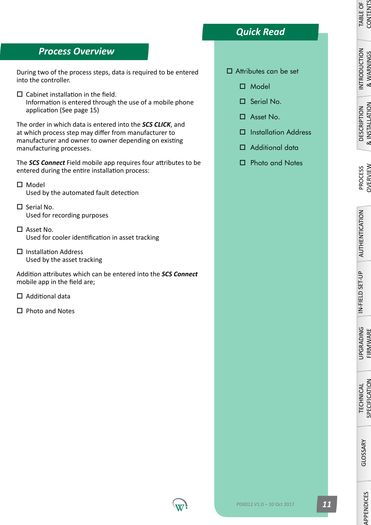 Process OverviewTABLE OF CONTENTSINTRODUCTION &amp; WARNINGSDESCRIPTION &amp; INSTALLATIONPROCESSOVERVIEWAUTHENTICATIONIN-FIELD SET-UPUPGRADING FIRMWARETECHNICAL SPECIFICATIONGLOSSARYAPPENDICESPD0012 V1.0 &ndash; 10 Oct 2017 11Duringtwooftheprocesssteps,dataisrequiredtobeenteredinto the controller. Cabinetinstallaonintheeld. Informaonisenteredthroughtheuseofamobilephoneapplicaon(Seepage15)The order in which data is entered into the SCS CLICK, and atwhichprocessstepmaydierfrommanufacturertomanufacturerandownertoownerdependingonexisngmanufacturingprocesses.The SCS ConnectFieldmobileapprequiresfouraributestobeenteredduringtheenreinstallaonprocess: Model Usedbytheautomatedfaultdetecon Serial No. Usedforrecordingpurposes Asset No. Usedforcooleridencaoninassettracking InstallaonAddress UsedbytheassettrackingAddionaributeswhichcanbeenteredintothe SCS Connect  mobileappintheeldare; Addionaldata Photo and Notes Attributes can be set Model Serial No. Asset No. Installation Address Additional data Photo and NotesQuick Read