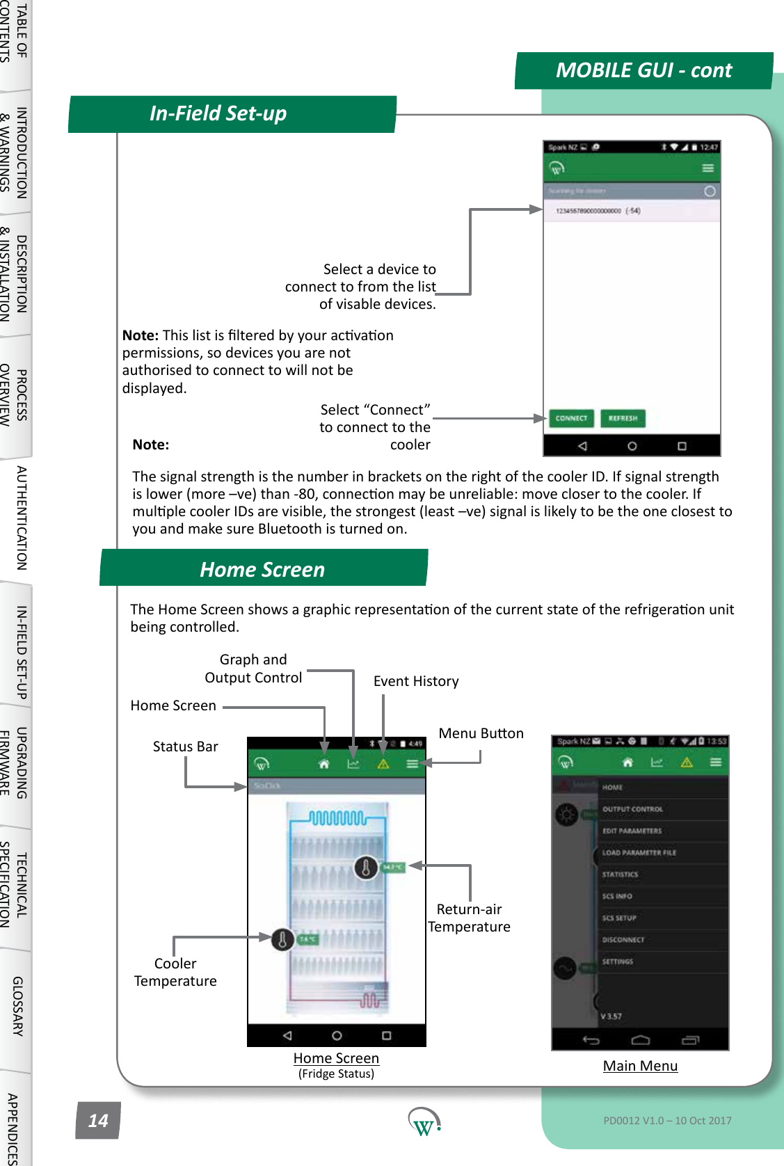 Home ScreenIn-Field Set-upMOBILE GUI - contNote: Thislistislteredbyyouracvaonpermissions, so devices you are not authorised to connect to will not be displayed.Select a device to connect to from the list of visable devices.Select&ldquo;Connect&rdquo;to connect to the coolerStatus BarReturn-air TemperatureCooler TemperatureMain MenuMenuBuonGraph and Output Control Event History Home Screen (FridgeStatus)Home ScreenTheHomeScreenshowsagraphicrepresentaonofthecurrentstateoftherefrigeraonunitbeingcontrolled.TABLE OF CONTENTSINTRODUCTION &amp; WARNINGSDESCRIPTION &amp; INSTALLATIONPROCESSOVERVIEWAUTHENTICATION IN-FIELD SET-UP UPGRADING FIRMWARETECHNICAL SPECIFICATIONGLOSSARY APPENDICESPD0012 V1.0 &ndash; 10 Oct 201714Note: ThesignalstrengthisthenumberinbracketsontherightofthecoolerID.Ifsignalstrengthislower(more&ndash;ve)than-80,conneconmaybeunreliable:moveclosertothecooler.IfmulplecoolerIDsarevisible,thestrongest(least&ndash;ve)signalislikelytobetheoneclosesttoyou and make sure Bluetooth is turned on.