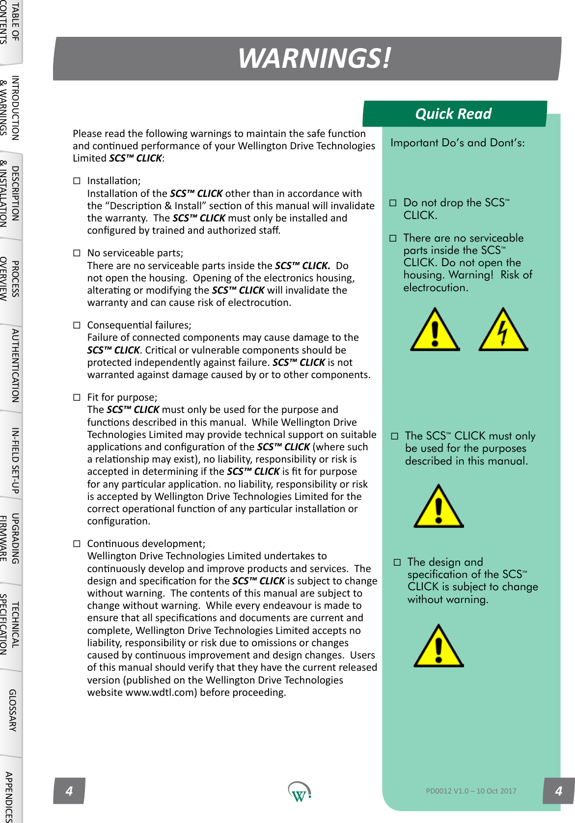 Quick ReadWARNINGS!TABLE OF CONTENTSINTRODUCTION &amp; WARNINGSDESCRIPTION &amp; INSTALLATIONPROCESSOVERVIEWAUTHENTICATION IN-FIELD SET-UP UPGRADING FIRMWARETECHNICAL SPECIFICATIONGLOSSARY APPENDICESImportant Do&rsquo;s and Dont&rsquo;s:Do not drop the SCS&trade; CLICK.There are no serviceable parts inside the SCS&trade; CLICK. Do not open the housing. Warning!  Risk of electrocution.The SCS&trade; CLICK must only be used for the purposes described in this manual.The design and specication of the SCS&trade; CLICK is subject to change without warning.PD0012 V1.0 &ndash; 10 Oct 20174 4PleasereadthefollowingwarningstomaintainthesafefunconandconnuedperformanceofyourWellingtonDriveTechnologiesLimited SCS&trade; CLICK:Installaon; InstallaonoftheSCS&trade; CLICK other than in accordance with the&ldquo;Descripon&amp;Install&rdquo;seconofthismanualwillinvalidatethe warranty.  The SCS&trade; CLICK must only be installed and conguredbytrainedandauthorizedsta.Noserviceableparts; There are no serviceable parts inside the SCS&trade; CLICK.  Do notopenthehousing.Openingoftheelectronicshousing,alterangormodifyingtheSCS&trade; CLICK will invalidate the warrantyandcancauseriskofelectrocuon.Consequenalfailures; FailureofconnectedcomponentsmaycausedamagetotheSCS&trade; CLICK.Cricalorvulnerablecomponentsshouldbeprotectedindependentlyagainstfailure.SCS&trade; CLICK is not warrantedagainstdamagecausedbyortoothercomponents.Fitforpurpose; The SCS&trade; CLICK must only be used for the purpose and funconsdescribedinthismanual.WhileWellingtonDriveTechnologiesLimitedmayprovidetechnicalsupportonsuitableapplicaonsandconguraonoftheSCS&trade; CLICK (where such arelaonshipmayexist),noliability,responsibilityorriskisacceptedindeterminingiftheSCS&trade; CLICK istforpurposeforanyparcularapplicaon.noliability,responsibilityorriskisacceptedbyWellingtonDriveTechnologiesLimitedforthecorrectoperaonalfunconofanyparcularinstallaonorconguraon.Connuousdevelopment; WellingtonDriveTechnologiesLimitedundertakestoconnuouslydevelopandimproveproductsandservices.ThedesignandspecicaonfortheSCS&trade; CLICK issubjecttochangewithoutwarning.Thecontentsofthismanualaresubjecttochangewithoutwarning.Whileeveryendeavourismadetoensurethatallspecicaonsanddocumentsarecurrentandcomplete,WellingtonDriveTechnologiesLimitedacceptsnoliability,responsibilityorriskduetoomissionsorchangescausedbyconnuousimprovementanddesignchanges.Usersof this manual should verify that they have the current released version(publishedontheWellingtonDriveTechnologieswebsitewww.wdtl.com)beforeproceeding.