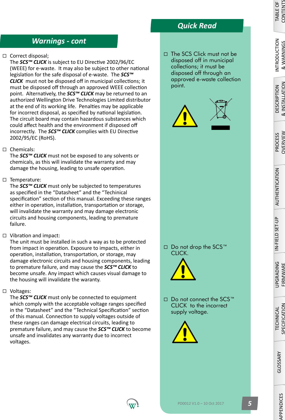 Quick ReadWarnings - contTABLE OF CONTENTSINTRODUCTION &amp; WARNINGSDESCRIPTION &amp; INSTALLATIONPROCESSOVERVIEWAUTHENTICATIONIN-FIELD SET-UPUPGRADING FIRMWARETECHNICAL SPECIFICATIONGLOSSARYAPPENDICESThe SCS Click must not be disposed off in municipal collections; it must be disposed off through an approved e-waste collection point.Do not drop the SCS&trade; CLICK.Do not connect the SCS&trade; CLICK  to the incorrect supply voltage.PD0012 V1.0 &ndash; 10 Oct 2017 5Correctdisposal; The SCS&trade; CLICK issubjecttoEUDirecve2002/96/EC(WEEE)fore-waste.Itmayalsobesubjecttoothernaonallegislaonforthesafedisposalofe-waste.TheSCS&trade; CLICK mustnotbedisposedoinmunicipalcollecons;itmustbedisposedothroughanapprovedWEEEcolleconpoint.Alternavely,theSCS&trade; CLICK may be returned to an authorizedWellingtonDriveTechnologiesLimiteddistributorattheendofitsworkinglife.Penalesmaybeapplicableforincorrectdisposal,asspeciedbynaonallegislaon.Thecircuitboardmaycontainhazardoussubstanceswhichcouldaecthealthandtheenvironmentifdisposedoincorrectly.  The SCS&trade; CLICK complieswithEUDirecve2002/95/EC(RoHS).Chemicals: The SCS&trade; CLICK must not be exposed to any solvents or chemicals, as this will invalidate the warranty and may damagethehousing,leadingtounsafeoperaon.Temperature: The SCS&trade; CLICK must only be subjected to temperatures asspeciedinthe&ldquo;Datasheet&rdquo;andthe&ldquo;Techinicalspecicaon&rdquo;seconofthismanual.Exceedingtheserangeseitherinoperaon,installaon,transportaonorstorage,willinvalidatethewarrantyandmaydamageelectroniccircuitsandhousingcomponents,leadingtoprematurefailure.Vibraonandimpact: The unit must be installed in such a way as to be protected fromimpactinoperaon.Exposuretoimpacts,eitherinoperaon,installaon,transportaon,orstorage,maydamageelectroniccircuitsandhousingcomponents,leadingto premature failure, and may cause the SCS&trade; CLICK to becomeunsafe.Anyimpactwhichcausesvisualdamagetothehousingwillinvalidatethewaranty.Voltages: The SCS&trade; CLICK must only be connected to equipment whichcomplywiththeacceptablevoltagerangesspeciedinthe&ldquo;Datasheet&rdquo;andthe&ldquo;TechnicalSpecicaon&rdquo;seconofthismanual.Connecontosupplyvoltagesoutsideoftheserangescandamageelectricalcircuits,leadingtopremature failure, and may cause the SCS&trade; CLICK to become unsafe and invalidates any warranty due to incorrect voltages.
