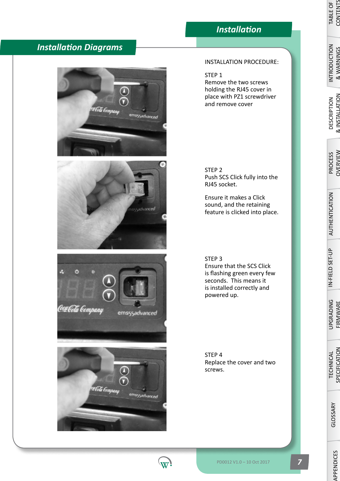InstallaonInstallaon DiagramsINSTALLATION PROCEDURE:STEP 1 Remove the two screws holdingtheRJ45coverinplace with PZ1 screwdriver and remove coverSTEP 2 Push SCS Click fully into the RJ45socket.Ensure it makes a Click sound,andtheretainingfeature is clicked into place. STEP 3 Ensure that the SCS Click isashinggreeneveryfewseconds.  This means it is installed correctly and powered up. STEP 4 Replace the cover and two screws.TABLE OF CONTENTSINTRODUCTION &amp; WARNINGSDESCRIPTION &amp; INSTALLATIONPROCESSOVERVIEWAUTHENTICATIONIN-FIELD SET-UPUPGRADING FIRMWARETECHNICAL SPECIFICATIONGLOSSARYAPPENDICESPD0012 V1.0 &ndash; 10 Oct 2017 7