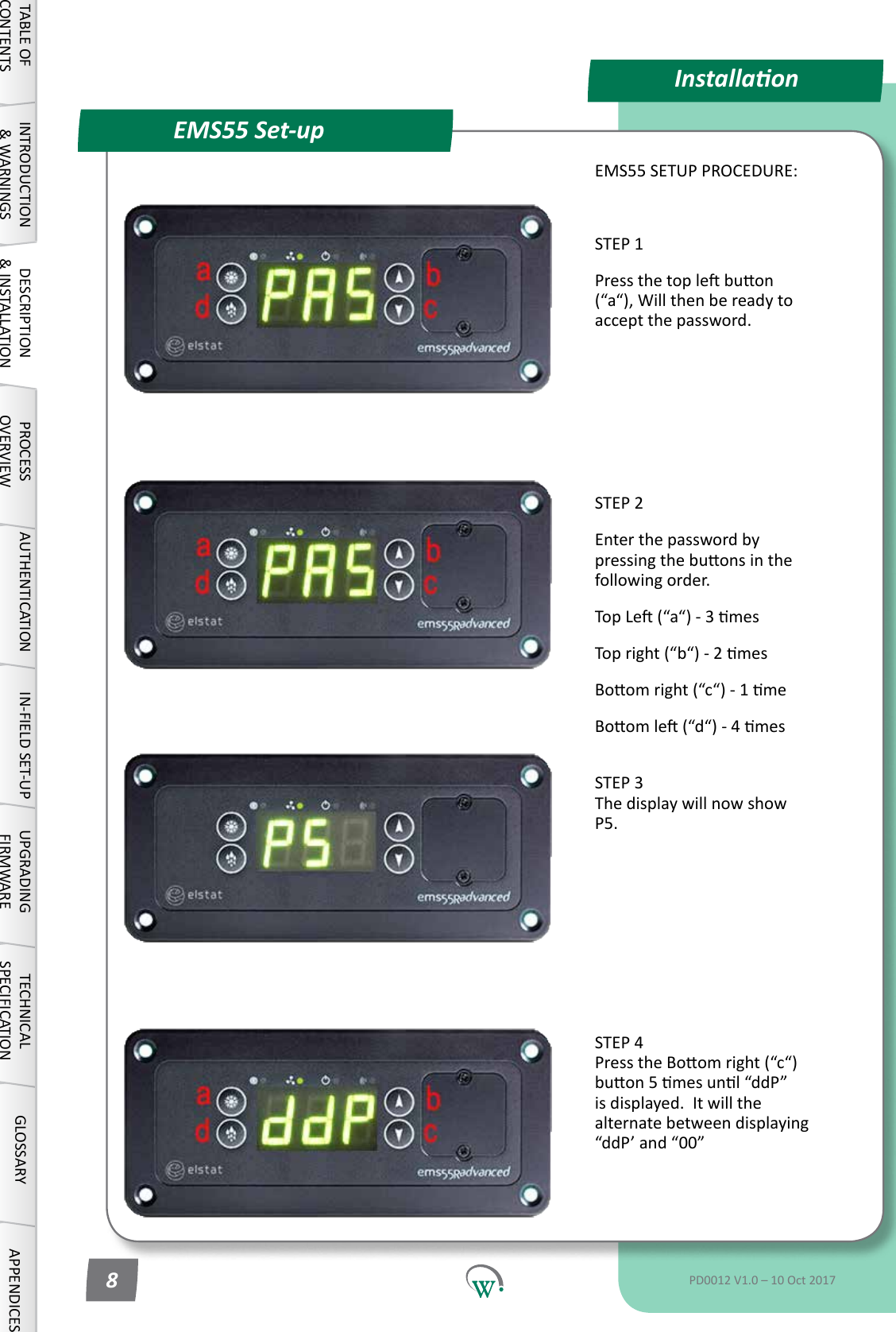 EMS55 Set-upInstallaonEMS55 SETUP PROCEDURE:STEP 1Pressthetoplebuon(&ldquo;a&ldquo;),Willthenbereadytoaccept the password.STEP 2Enter the password by pressingthebuonsinthefollowingorder.TopLe(&ldquo;a&ldquo;)-3mesTopright(&ldquo;b&ldquo;)-2mesBoomright(&ldquo;c&ldquo;)-1meBoomle(&ldquo;d&ldquo;)-4mes STEP 3 The display will now show P5.STEP 4 PresstheBoomright(&ldquo;c&ldquo;)buon5mesunl&ldquo;ddP&rdquo;is displayed.  It will the alternatebetweendisplaying&ldquo;ddP&rsquo;and&ldquo;00&rdquo;TABLE OF CONTENTSINTRODUCTION &amp; WARNINGSDESCRIPTION &amp; INSTALLATIONPROCESSOVERVIEWAUTHENTICATION IN-FIELD SET-UP UPGRADING FIRMWARETECHNICAL SPECIFICATIONGLOSSARY APPENDICESPD0012 V1.0 &ndash; 10 Oct 20178