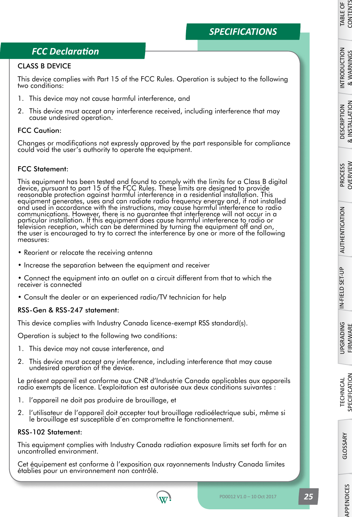 FCC DeclaraonSPECIFICATIONS TABLE OF CONTENTSINTRODUCTION &amp; WARNINGSDESCRIPTION &amp; INSTALLATIONPROCESSOVERVIEWAUTHENTICATIONIN-FIELD SET-UPUPGRADING FIRMWARETECHNICAL SPECIFICATIONGLOSSARYAPPENDICESPD0012 V1.0 &ndash; 10 Oct 2017 25CLASS B DEVICEThis device complies with Part 15 of the FCC Rules. Operation is subject to the following two conditions:1.  This device may not cause harmful interference, and2.  This device must accept any interference received, including interference that may cause undesired operation.FCC Caution:Changes or modications not expressly approved by the part responsible for compliance could void the user&rsquo;s authority to operate the equipment. FCC Statement:This equipment has been tested and found to comply with the limits for a Class B digital device, pursuant to part 15 of the FCC Rules. These limits are designed to provide reasonable protection against harmful interference in a residential installation. This equipment generates, uses and can radiate radio frequency energy and, if not installed and used in accordance with the instructions, may cause harmful interference to radio communications. However, there is no guarantee that interference will not occur in a particular installation. If this equipment does cause harmful interference to radio or television reception, which can be determined by turning the equipment off and on, the user is encouraged to try to correct the interference by one or more of the following measures:&bull; Reorient or relocate the receiving antenna&bull; Increase the separation between the equipment and receiver&bull; Connect the equipment into an outlet on a circuit different from that to which the receiver is connected&bull; Consult the dealer or an experienced radio/TV technician for helpRSS-Gen &amp; RSS-247 statement:This device complies with Industry Canada licence-exempt RSS standard(s).Operation is subject to the following two conditions:1.  This device may not cause interference, and2.  This device must accept any interference, including interference that may cause undesired operation of the device.Le pr&eacute;sent appareil est conforme aux CNR d&rsquo;Industrie Canada applicables aux appareils radio exempts de licence. L&rsquo;exploitation est autoris&eacute;e aux deux conditions suivantes : 1.  l&rsquo;appareil ne doit pas produire de brouillage, et 2.  l&rsquo;utilisateur de l&rsquo;appareil doit accepter tout brouillage radio&eacute;lectrique subi, m&ecirc;me si le brouillage est susceptible d&rsquo;en compromettre le fonctionnement.RSS-102 Statement:This equipment complies with Industry Canada radiation exposure limits set forth for an uncontrolled environment. Cet &eacute;quipement est conforme &agrave; l&rsquo;exposition aux rayonnements Industry Canada limites &eacute;tablies pour un environnement non contr&ocirc;l&eacute;.