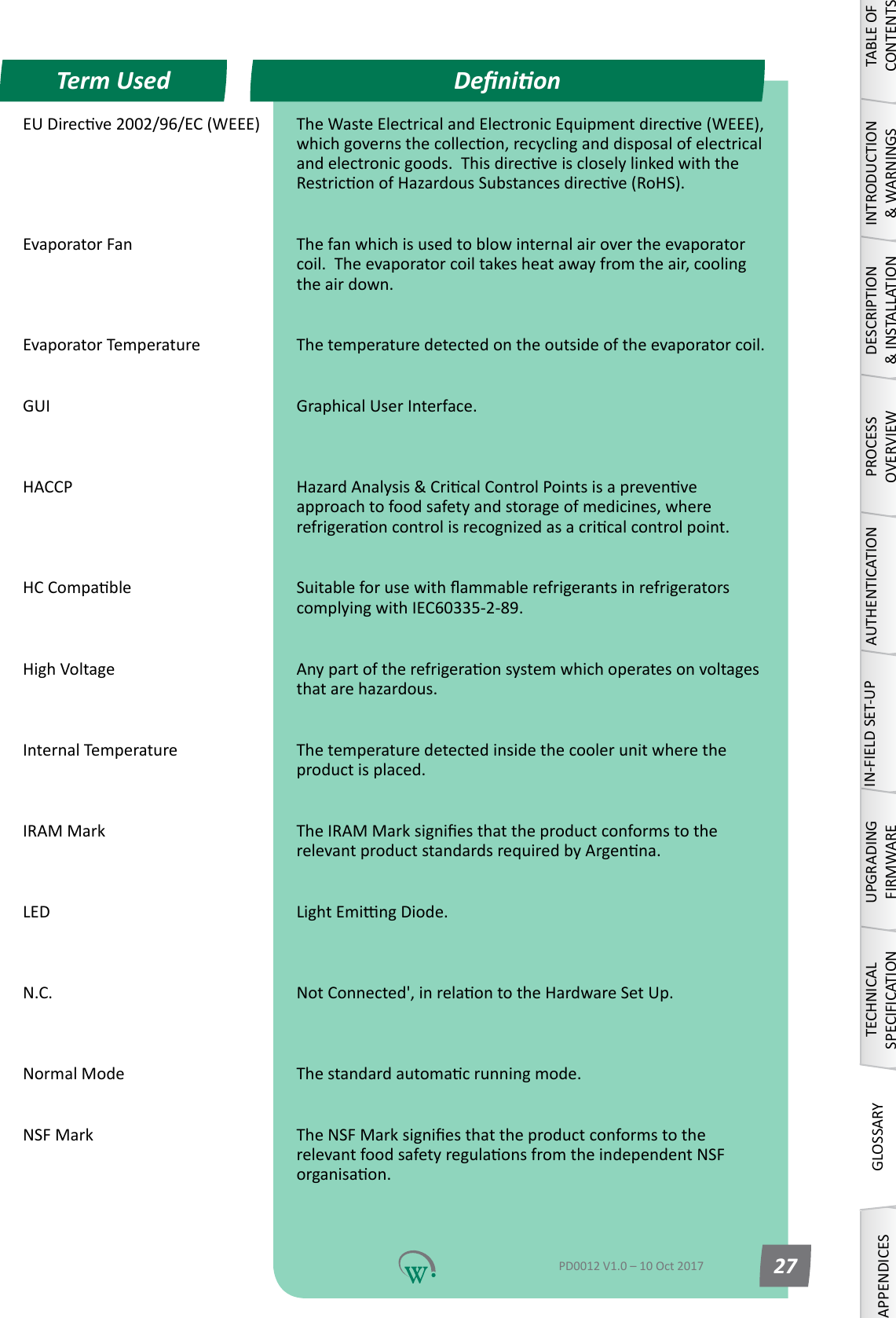 EUDirecve2002/96/EC(WEEE) TheWasteElectricalandElectronicEquipmentdirecve(WEEE),whichgovernsthecollecon,recyclinganddisposalofelectricalandelectronicgoods.ThisdirecveiscloselylinkedwiththeRestriconofHazardousSubstancesdirecve(RoHS). Evaporator Fan The fan which is used to blow internal air over the evaporator coil.Theevaporatorcoiltakesheatawayfromtheair,coolingthe air down. Evaporator Temperature The temperature detected on the outside of the evaporator coil. GUI Graphical User Interface.  HACCP HazardAnalysis&amp;CricalControlPointsisaprevenveapproachtofoodsafetyandstorageofmedicines,whererefrigeraoncontrolisrecognizedasacricalcontrolpoint. HCCompable SuitableforusewithammablerefrigerantsinrefrigeratorscomplyingwithIEC60335-2-89. HighVoltage Anypartoftherefrigeraonsystemwhichoperatesonvoltagesthatarehazardous. Internal Temperature The temperature detected inside the cooler unit where the product is placed. IRAM Mark TheIRAMMarksigniesthattheproductconformstotherelevantproductstandardsrequiredbyArgenna. LED LightEmingDiode.  N.C. NotConnected',inrelaontotheHardwareSetUp.  Normal Mode Thestandardautomacrunningmode. NSF Mark TheNSFMarksigniesthattheproductconformstotherelevantfoodsafetyregulaonsfromtheindependentNSForganisaon. DenionTerm UsedTABLE OF CONTENTSINTRODUCTION &amp; WARNINGSDESCRIPTION &amp; INSTALLATIONPROCESSOVERVIEWAUTHENTICATIONIN-FIELD SET-UPUPGRADING FIRMWARETECHNICAL SPECIFICATIONGLOSSARYAPPENDICESPD0012 V1.0 &ndash; 10 Oct 2017 27