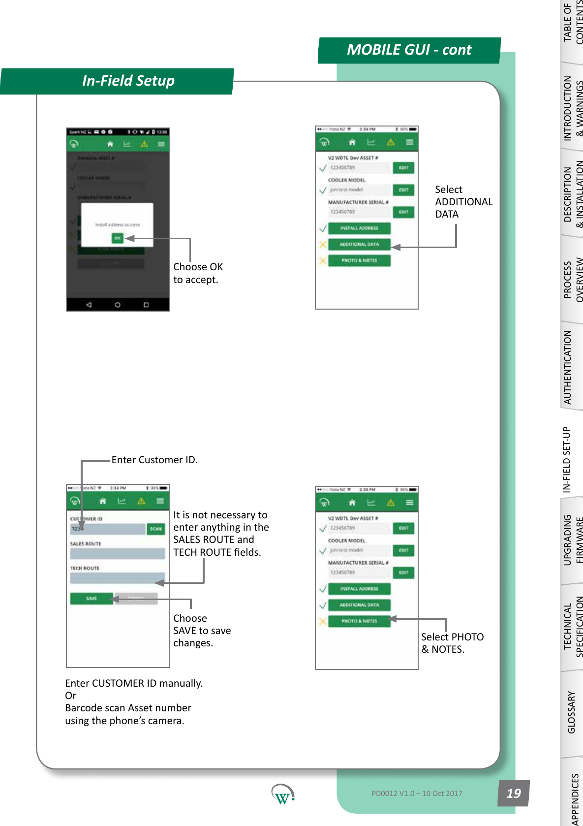 MOBILE GUI - contIn-Field SetupEnter Customer ID.Select ADDITIONAL DATAEnter CUSTOMER ID manually. Or Barcode scan Asset number usingthephone&rsquo;scamera.Choose SAVE to save changes.It is not necessary to enteranythingintheSALES ROUTE and TECHROUTEelds.Choose OK to accept.Select PHOTO &amp;NOTES.TABLE OF CONTENTSINTRODUCTION &amp; WARNINGSDESCRIPTION &amp; INSTALLATIONPROCESSOVERVIEWAUTHENTICATIONIN-FIELD SET-UPUPGRADING FIRMWARETECHNICAL SPECIFICATIONGLOSSARYAPPENDICESPD0012 V1.0 &ndash; 10 Oct 2017 19