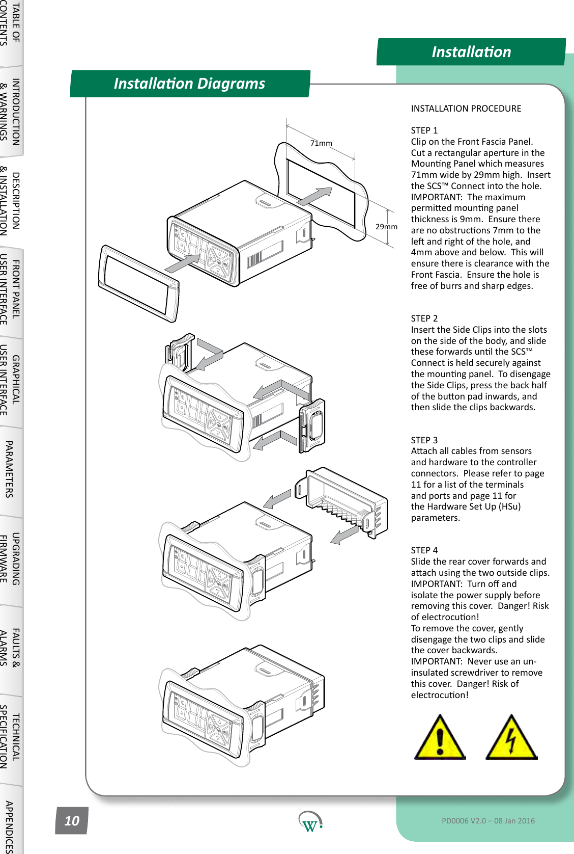 71mm29mmInstallaonInstallaon DiagramsINSTALLATION PROCEDURESTEP 1 Clip on the Front Fascia Panel.  CutarectangularapertureintheMounngPanelwhichmeasures71mmwideby29mmhigh.Insertthe SCS&trade; Connect into the hole.  IMPORTANT:  The maximum permiedmounngpanelthickness is 9mm.  Ensure there arenoobstrucons7mmtotheleandrightofthehole,and4mm above and below.  This will ensure there is clearance with the Front Fascia.  Ensure the hole is freeofburrsandsharpedges. STEP 2 Insert the Side Clips into the slots on the side of the body, and slide theseforwardsunltheSCS&trade;Connectisheldsecurelyagainstthemounngpanel.Todisengagethe Side Clips, press the back half ofthebuonpadinwards,andthen slide the clips backwards. STEP 3 Aachallcablesfromsensorsand hardware to the controller connectors.Pleaserefertopage11 for a list of the terminals andportsandpage11forthe Hardware Set Up (HSu) parameters. STEP 4 Slide the rear cover forwards and aachusingthetwooutsideclips. IMPORTANT:Turnoandisolate the power supply before removingthiscover.Danger!Riskofelectrocuon! Toremovethecover,gentlydisengagethetwoclipsandslidethe cover backwards. IMPORTANT:  Never use an un-insulated screwdriver to remove thiscover.Danger!Riskofelectrocuon!TABLE OF CONTENTSINTRODUCTION &amp; WARNINGSDESCRIPTION &amp; INSTALLATIONFRONT PANEL USER INTERFACEGRAPHICAL USER INTERFACE PARAMETERS UPGRADING FIRMWAREFAULTS &amp; ALARMSTECHNICAL SPECIFICATION APPENDICESPD0006 V2.0 &ndash; 08 Jan 201610