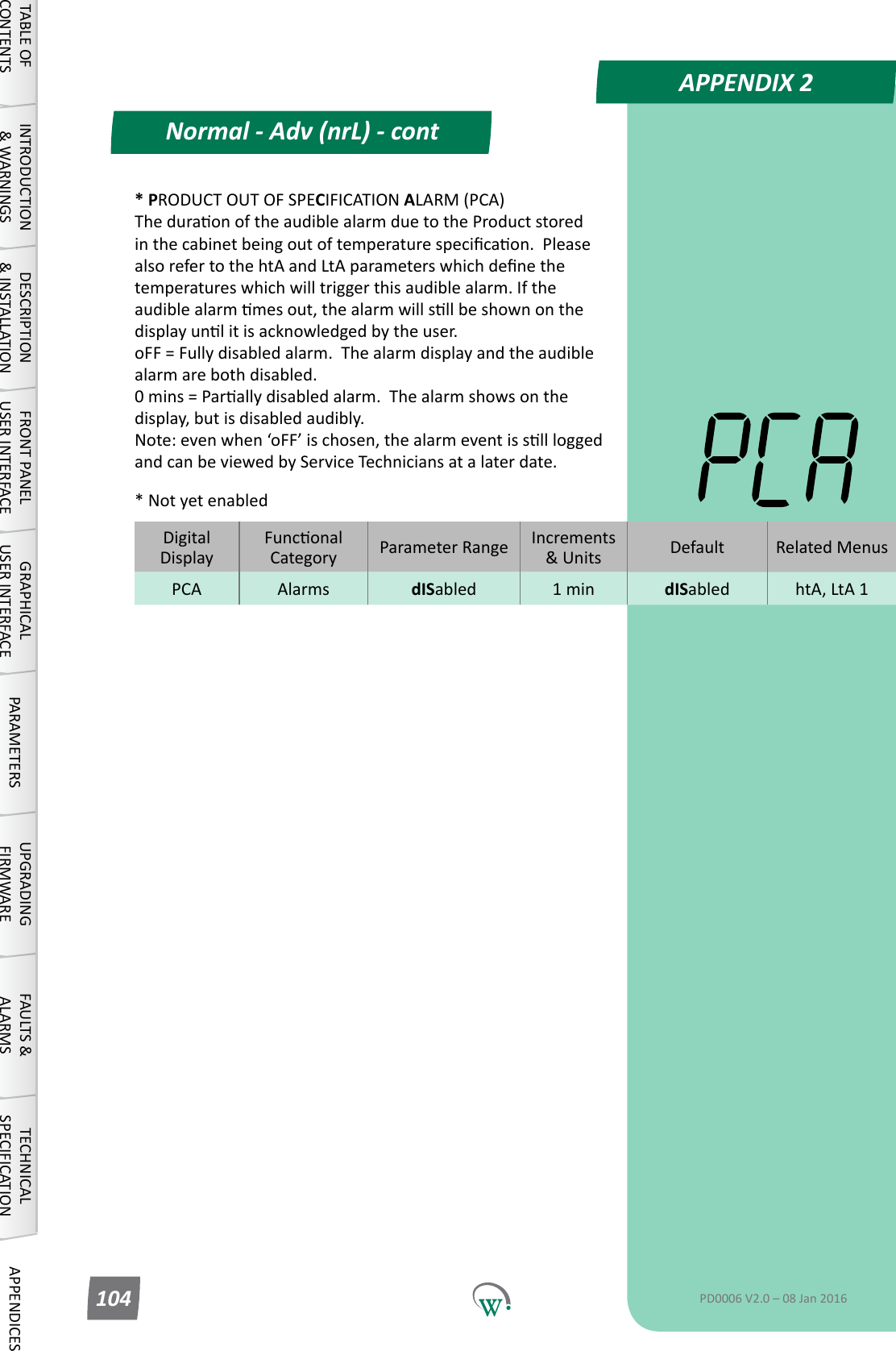 APPENDIX 2Normal - Adv (nrL) - contTABLE OF CONTENTSINTRODUCTION &amp; WARNINGSDESCRIPTION &amp; INSTALLATIONFRONT PANEL USER INTERFACEGRAPHICAL USER INTERFACE PARAMETERS UPGRADING FIRMWAREFAULTS &amp; ALARMSTECHNICAL SPECIFICATION APPENDICESPD0006 V2.0 &ndash; 08 Jan 2016104DigitalDisplayFunconalCategory ParameterRange Increments &amp;Units Default Related MenusPCA Alarms dISabled 1 min dISabled htA, LtA 1* PRODUCT OUT OF SPECIFICATION ALARM (PCA) TheduraonoftheaudiblealarmduetotheProductstoredinthecabinetbeingoutoftemperaturespecicaon.PleasealsorefertothehtAandLtAparameterswhichdenethetemperatureswhichwilltriggerthisaudiblealarm.Iftheaudiblealarmmesout,thealarmwillsllbeshownonthedisplayunlitisacknowledgedbytheuser. oFF = Fully disabled alarm.  The alarm display and the audible alarm are both disabled. 0mins=Parallydisabledalarm.Thealarmshowsonthedisplay, but is disabled audibly. Note:evenwhen&lsquo;oFF&rsquo;ischosen,thealarmeventissllloggedand can be viewed by Service Technicians at a later date.* Not yet enabled