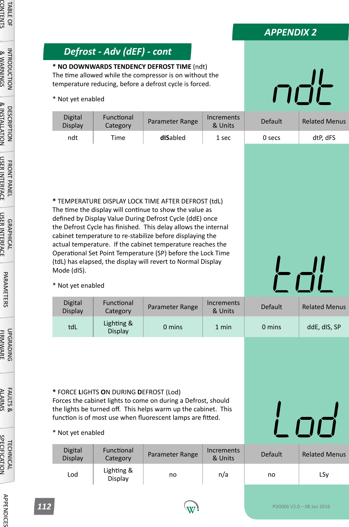 DigitalDisplayFunconalCategory ParameterRange Increments &amp;Units Default Related MenusLod Lighng&amp;Display no n/a no LSyDigitalDisplayFunconalCategory ParameterRange Increments &amp;Units Default Related MenustdL Lighng&amp;Display 0 mins 1 min 0 mins ddE, dIS, SPDigitalDisplayFunconalCategory ParameterRange Increments &amp;Units Default Related Menusndt Time dISabled 1 sec 0 secs dtP, dFSAPPENDIX 2Defrost - Adv (dEF) - contTABLE OF CONTENTSINTRODUCTION &amp; WARNINGSDESCRIPTION &amp; INSTALLATIONFRONT PANEL USER INTERFACEGRAPHICAL USER INTERFACE PARAMETERS UPGRADING FIRMWAREFAULTS &amp; ALARMSTECHNICAL SPECIFICATION APPENDICESPD0006 V2.0 &ndash; 08 Jan 2016112* TEMPERATURE DISPLAY LOCK TIME AFTER DEFROST (tdL) ThemethedisplaywillconnuetoshowthevalueasdenedbyDisplayValueDuringDefrostCycle(ddE)oncetheDefrostCyclehasnished.Thisdelayallowstheinternalcabinettemperaturetore-stabilizebeforedisplayingtheactual temperature.  If the cabinet temperature reaches the OperaonalSetPointTemperature(SP)beforetheLockTime(tdL) has elapsed, the display will revert to Normal Display Mode (dIS).* Not yet enabled* FORCE LIGHTS ON DURING DEFROST (Lod) ForcesthecabinetlightstocomeonduringaDefrost,shouldthelightsbeturnedo.Thishelpswarmupthecabinet.Thisfunconisofmostusewhenuorescentlampsareed.* Not yet enabled* NO DOWNWARDS TENDENCY DEFROST TIME (ndt) Themeallowedwhilethecompressorisonwithoutthetemperaturereducing,beforeadefrostcycleisforced.* Not yet enabled