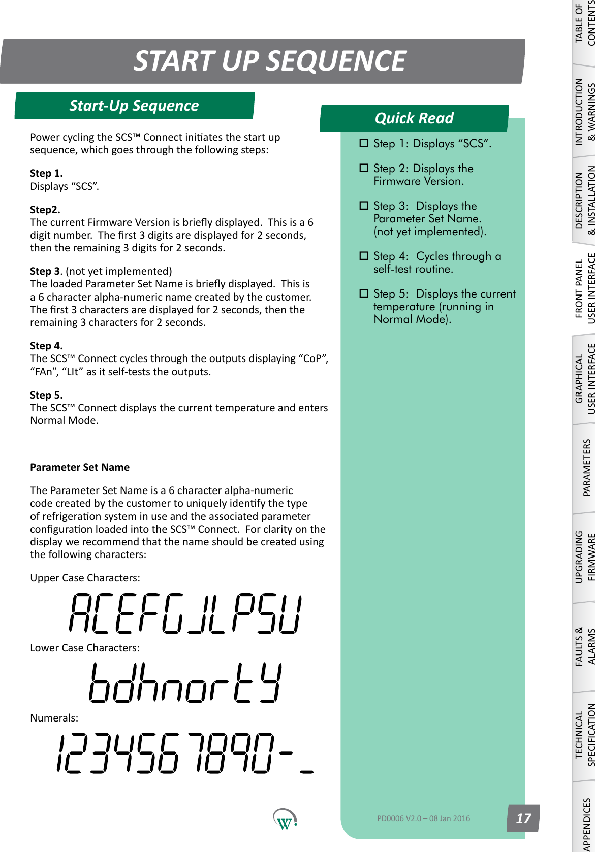 Quick ReadSTART UP SEQUENCEStart-Up SequenceTABLE OF CONTENTSINTRODUCTION &amp; WARNINGSDESCRIPTION &amp; INSTALLATIONFRONT PANEL USER INTERFACEGRAPHICAL USER INTERFACEPARAMETERSUPGRADING FIRMWAREFAULTS &amp; ALARMSTECHNICAL SPECIFICATIONAPPENDICES Step 1: Displays &ldquo;SCS&rdquo;. Step 2: Displays the      Firmware Version. Step 3:  Displays the      Parameter Set Name.   (not yet implemented). Step 4:  Cycles through a    self-test routine. Step 5:  Displays the current    temperature (running in    Normal Mode).PD0006 V2.0 &ndash; 08 Jan 2016 17PowercyclingtheSCS&trade;Connectiniatesthestartupsequence,whichgoesthroughthefollowingsteps:Step 1. Displays&ldquo;SCS&rdquo;.Step2. ThecurrentFirmwareVersionisbrieydisplayed.Thisisa6digitnumber.Therst3digitsaredisplayedfor2seconds,thentheremaining3digitsfor2seconds.Step 3. (not yet implemented) TheloadedParameterSetNameisbrieydisplayed.Thisisa 6 character alpha-numeric name created by the customer.  Therst3charactersaredisplayedfor2seconds,thentheremaining3charactersfor2seconds.Step 4. TheSCS&trade;Connectcyclesthroughtheoutputsdisplaying&ldquo;CoP&rdquo;,&ldquo;FAn&rdquo;,&ldquo;LIt&rdquo;asitself-teststheoutputs.Step 5. The SCS&trade; Connect displays the current temperature and enters Normal Mode.Parameter Set NameThe Parameter Set Name is a 6 character alpha-numeric codecreatedbythecustomertouniquelyidenfythetypeofrefrigeraonsysteminuseandtheassociatedparameterconguraonloadedintotheSCS&trade;Connect.Forclarityonthedisplaywerecommendthatthenameshouldbecreatedusingthefollowingcharacters:Upper Case Characters:Lower Case Characters:Numerals: