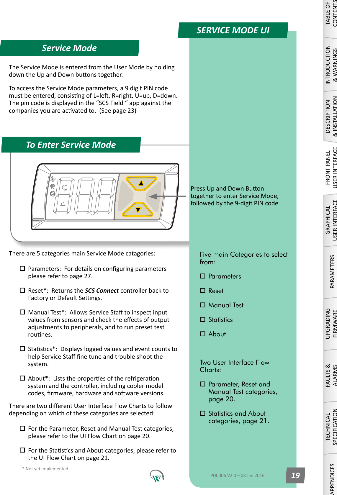 * Not yet implementedQuick ReadService ModeTo Enter Service ModeSERVICE MODE UIPressUpandDownBuontogethertoenterServiceMode,followedbythe9-digitPINcodeTABLE OF CONTENTSINTRODUCTION &amp; WARNINGSDESCRIPTION &amp; INSTALLATIONFRONT PANEL USER INTERFACEGRAPHICAL USER INTERFACEPARAMETERSUPGRADING FIRMWAREFAULTS &amp; ALARMSTECHNICAL SPECIFICATIONAPPENDICESFive main Categories to select from: Parameters Reset Manual Test Statistics AboutTwo User Interface Flow Charts: Parameter, Reset and      Manual Test categories,    page 20. Statistics and About      categories, page 21.PD0006 V2.0 &ndash; 08 Jan 2016 19TheServiceModeisenteredfromtheUserModebyholdingdowntheUpandDownbuonstogether.ToaccesstheServiceModeparameters,a9digitPINcodemustbeentered,consisngofL=le,R=right,U=up,D=down.Thepincodeisdisplayedinthe&ldquo;SCSField&ldquo;appagainstthecompaniesyouareacvatedto.(Seepage23)Thereare5categoriesmainServiceModecatagories: Parameters:Fordetailsonconguringparameters pleaserefertopage27. Reset*:  Returns the SCS Connect controller back to   FactoryorDefaultSengs. ManualTest*:AllowsServiceStatoinspectinput valuesfromsensorsandchecktheeectsofoutput  adjustments to peripherals, and to run preset test   rounes. Stascs*:Displaysloggedvaluesandeventcountsto helpServiceStanetuneandtroubleshootthe system. About*:Liststheproperesoftherefrigeraon  systemandthecontroller,includingcoolermodel codes,rmware,hardwareandsowareversions.TherearetwodierentUserInterfaceFlowChartstofollowdependingonwhichofthesecategoriesareselected: FortheParameter,ResetandManualTestcategories, pleaserefertotheUIFlowChartonpage20. FortheStascsandAboutcategories,pleasereferto theUIFlowChartonpage21.