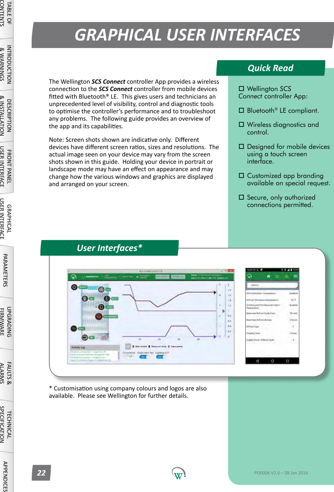 *Customisaonusingcompanycoloursandlogosarealsoavailable.PleaseseeWellingtonforfurtherdetails.Quick ReadGRAPHICAL USER INTERFACESUser Interfaces*TABLE OF CONTENTSINTRODUCTION &amp; WARNINGSDESCRIPTION &amp; INSTALLATIONFRONT PANEL USER INTERFACEGRAPHICAL USER INTERFACE PARAMETERS UPGRADING FIRMWAREFAULTS &amp; ALARMSTECHNICAL SPECIFICATION APPENDICES Wellington SCS  Connect controller App: Bluetooth&reg; LE compliant. Wireless diagnostics and   control. Designed for mobile devices    using a touch screen     interface. Customized app branding    available on special request. Secure, only authorized    connections permitted.PD0006 V2.0 &ndash; 08 Jan 201622TheWellingtonSCS Connect controller App provides a wireless connecontotheSCS Connect controller from mobile devices edwithBluetooth&reg;LE.Thisgivesusersandtechniciansanunprecedentedlevelofvisibility,controlanddiagnosctoolstoopmisethecontroller&rsquo;sperformanceandtotroubleshootanyproblems.Thefollowingguideprovidesanoverviewoftheappanditscapabilies.Note:Screenshotsshownareindicaveonly.Dierentdeviceshavedierentscreenraos,sizesandresoluons.Theactualimageseenonyourdevicemayvaryfromthescreenshotsshowninthisguide.Holdingyourdeviceinportraitorlandscapemodemayhaveaneectonappearanceandmaychangehowthevariouswindowsandgraphicsaredisplayedandarrangedonyourscreen.