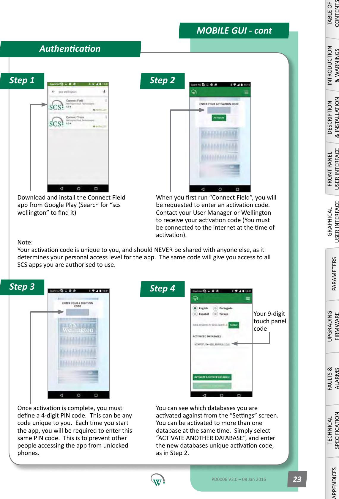 Your9-digittouch panel codeDownload and install the Connect Field appfromGooglePlay(Searchfor&ldquo;scswellington&rdquo;tondit)Whenyourstrun&ldquo;ConnectField&rdquo;,youwillberequestedtoenteranacvaoncode.ContactyourUserManagerorWellingtontoreceiveyouracvaoncode(Youmustbeconnectedtotheinternetatthemeofacvaon).Note: Youracvaoncodeisuniquetoyou,andshouldNEVERbesharedwithanyoneelse,asitdeterminesyourpersonalaccesslevelfortheapp.ThesamecodewillgiveyouaccesstoallSCS apps you are authorised to use.Onceacvaoniscomplete,youmustdenea4-digitPINcode.Thiscanbeanycodeuniquetoyou.Eachmeyoustartthe app, you will be required to enter this same PIN code.  This is to prevent other peopleaccessingtheappfromunlockedphones. You can see which databases you are acvatedagainstfromthe&ldquo;Sengs&rdquo;screen.Youcanbeacvatedtomorethanonedatabaseatthesameme.Simplyselect&ldquo;ACTIVATEANOTHERDATABASE&rdquo;,andenterthenewdatabasesuniqueacvaoncode,as in Step 2.AuthencaonStep 1 Step 2Step 4Step 3MOBILE GUI - contTABLE OF CONTENTSINTRODUCTION &amp; WARNINGSDESCRIPTION &amp; INSTALLATIONFRONT PANEL USER INTERFACEGRAPHICAL USER INTERFACEPARAMETERSUPGRADING FIRMWAREFAULTS &amp; ALARMSTECHNICAL SPECIFICATIONAPPENDICESPD0006 V2.0 &ndash; 08 Jan 2016 23