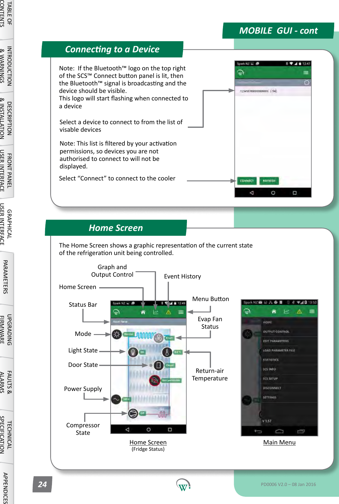 Compressor StatePower SupplyEvap Fan StatusMain MenuStatus BarReturn-air TemperatureModeConnecng to a DeviceHome ScreenMOBILE  GUI - contTABLE OF CONTENTSINTRODUCTION &amp; WARNINGSDESCRIPTION &amp; INSTALLATIONFRONT PANEL USER INTERFACEGRAPHICAL USER INTERFACE PARAMETERS UPGRADING FIRMWAREFAULTS &amp; ALARMSTECHNICAL SPECIFICATION APPENDICESPD0006 V2.0 &ndash; 08 Jan 201624Note:IftheBluetooth&trade;logoonthetoprightoftheSCS&trade;Connectbuonpanelislit,thentheBluetooth&trade;signalisbroadcasngandthedevice should be visible. Thislogowillstartashingwhenconnectedtoa deviceSelect a device to connect to from the list of visable devicesNote:Thislistislteredbyyouracvaonpermissions, so devices you are not authorised to connect to will not be displayed.Select&ldquo;Connect&rdquo;toconnecttothecoolerMenuBuonGraph and Output Control Event History Home Screen (FridgeStatus)Door StateLightStateHome ScreenTheHomeScreenshowsagraphicrepresentaonofthecurrentstateoftherefrigeraonunitbeingcontrolled.