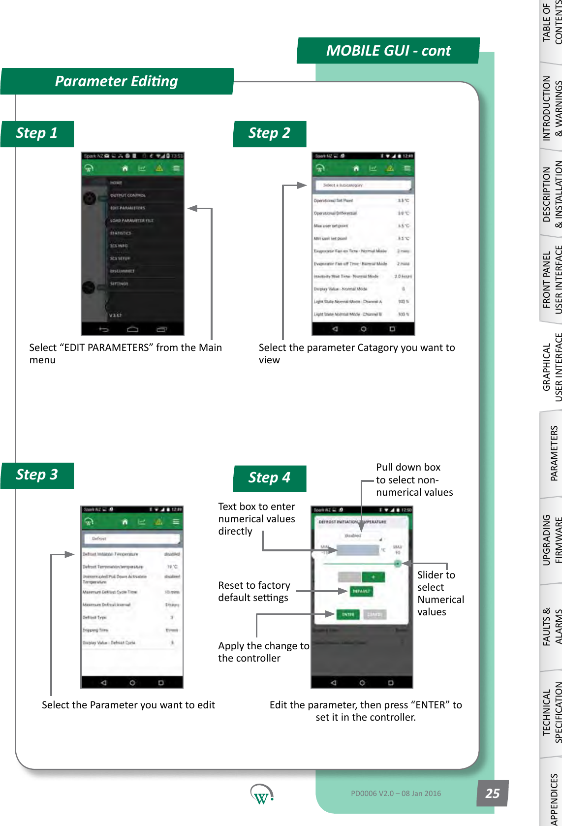 Step 1 Step 2Step 4Step 3Select&ldquo;EDITPARAMETERS&rdquo;fromtheMainmenuSelecttheparameterCatagoryyouwanttoviewSelect the Parameter you want to editPull down box to select non-numerical valuesText box to enter numerical values directlyEdittheparameter,thenpress&ldquo;ENTER&rdquo;toset it in the controller.Slider to select Numerical valuesReset to factory defaultsengsApplythechangetothe controllerParameter EdingMOBILE GUI - contTABLE OF CONTENTSINTRODUCTION &amp; WARNINGSDESCRIPTION &amp; INSTALLATIONFRONT PANEL USER INTERFACEGRAPHICAL USER INTERFACEPARAMETERSUPGRADING FIRMWAREFAULTS &amp; ALARMSTECHNICAL SPECIFICATIONAPPENDICESPD0006 V2.0 &ndash; 08 Jan 2016 25