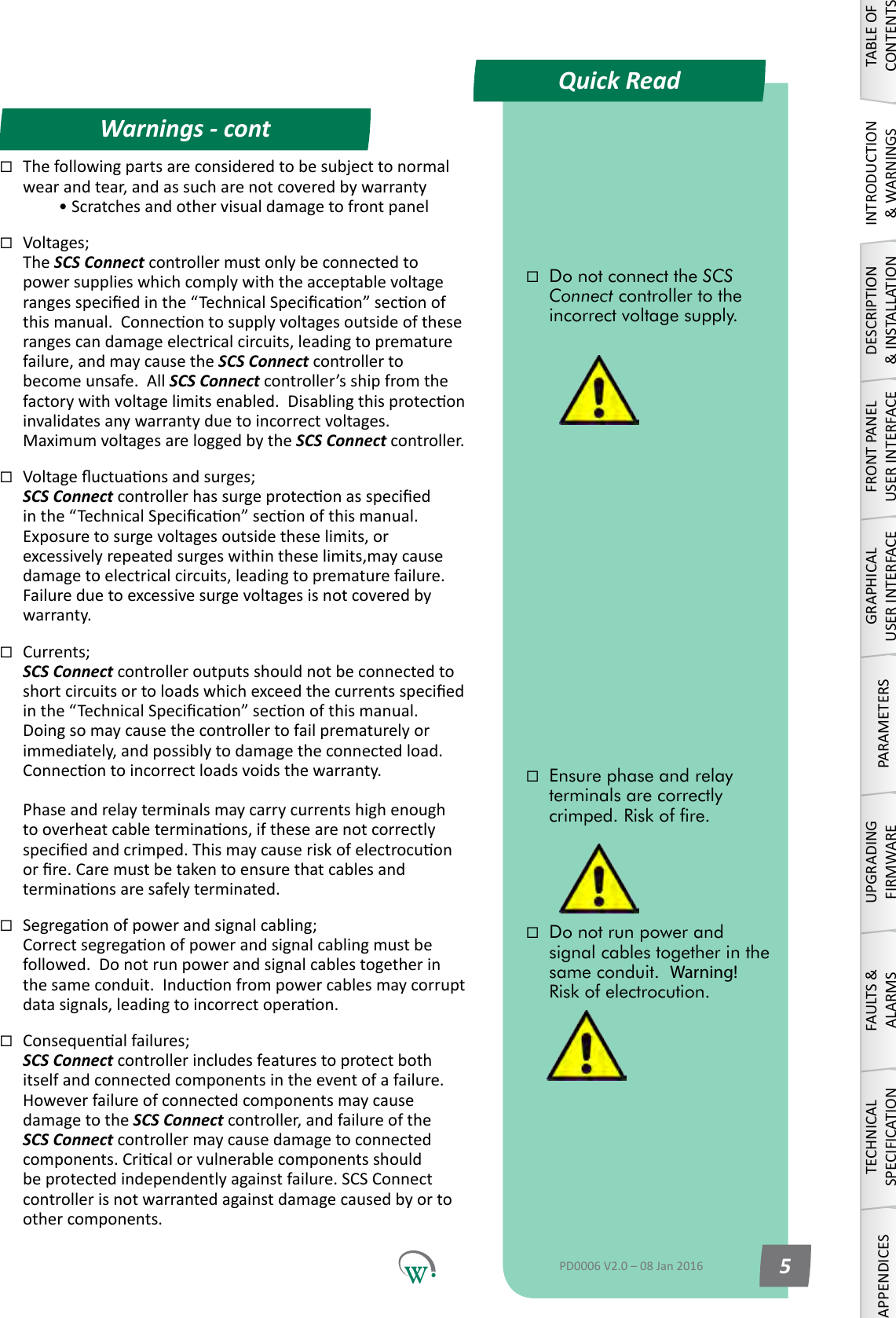 Quick ReadWarnings - contTABLE OF CONTENTSINTRODUCTION &amp; WARNINGSDESCRIPTION &amp; INSTALLATIONFRONT PANEL USER INTERFACEGRAPHICAL USER INTERFACEPARAMETERSUPGRADING FIRMWAREFAULTS &amp; ALARMSTECHNICAL SPECIFICATIONAPPENDICESDo not run power and signal cables together in the same conduit.  Warning!  Risk of electrocution.Do not connect the SCS Connect controller to the incorrect voltage supply. Ensure phase and relay terminals are correctly crimped. Risk of re.PD0006 V2.0 &ndash; 08 Jan 2016 5Thefollowingpartsareconsideredtobesubjecttonormalwear and tear, and as such are not covered by warranty  &bull;ScratchesandothervisualdamagetofrontpanelVoltages; The SCS Connect controller must only be connected to powersupplieswhichcomplywiththeacceptablevoltagerangesspeciedinthe&ldquo;TechnicalSpecicaon&rdquo;seconofthismanual.Connecontosupplyvoltagesoutsideoftheserangescandamageelectricalcircuits,leadingtoprematurefailure, and may cause the SCS Connect controller to become unsafe.  All SCS Connect controller&rsquo;s ship from the factorywithvoltagelimitsenabled.Disablingthisproteconinvalidatesanywarrantyduetoincorrectvoltages.MaximumvoltagesareloggedbytheSCS Connect controller. Voltageuctuaonsandsurges; SCS Connectcontrollerhassurgeproteconasspeciedinthe&ldquo;TechnicalSpecicaon&rdquo;seconofthismanual.Exposuretosurgevoltagesoutsidetheselimits,orexcessivelyrepeatedsurgeswithintheselimits,maycausedamagetoelectricalcircuits,leadingtoprematurefailure.Failureduetoexcessivesurgevoltagesisnotcoveredbywarranty.Currents; SCS Connect controller outputs should not be connected to shortcircuitsortoloadswhichexceedthecurrentsspeciedinthe&ldquo;TechnicalSpecicaon&rdquo;seconofthismanual.Doingsomaycausethecontrollertofailprematurelyorimmediately,andpossiblytodamagetheconnectedload.Connecontoincorrectloadsvoidsthewarranty.  Phaseandrelayterminalsmaycarrycurrentshighenoughtooverheatcableterminaons,ifthesearenotcorrectlyspeciedandcrimped.Thismaycauseriskofelectrocuonorre.Caremustbetakentoensurethatcablesandterminaonsaresafelyterminated.Segregaonofpowerandsignalcabling; Correctsegregaonofpowerandsignalcablingmustbefollowed.Donotrunpowerandsignalcablestogetherinthesameconduit.Induconfrompowercablesmaycorruptdatasignals,leadingtoincorrectoperaon.Consequenalfailures; SCS Connect controller includes features to protect both itself and connected components in the event of a failure. However failure of connected components may cause damagetotheSCS Connect controller, and failure of the SCS Connectcontrollermaycausedamagetoconnectedcomponents.Cricalorvulnerablecomponentsshouldbeprotectedindependentlyagainstfailure.SCSConnectcontrollerisnotwarrantedagainstdamagecausedbyortoother components.