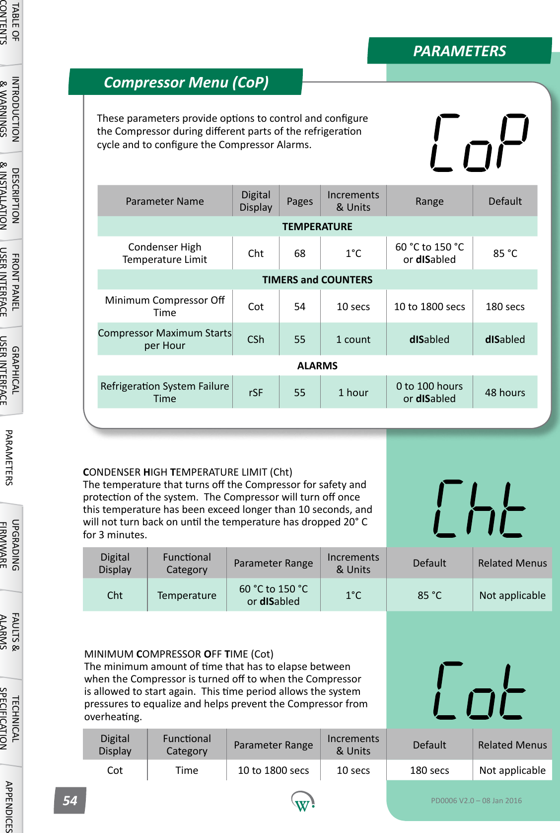 PARAMETERSParameter Name DigitalDisplay Pages Increments &amp;Units Range DefaultTEMPERATURECondenserHighTemperature Limit Cht 68 1&deg;C 60 &deg;C to 150 &deg;C or dISabled 85 &deg;CTIMERS and COUNTERSMinimumCompressorOTime Cot 54 10 secs 10 to 1800 secs 180 secsCompressor Maximum Starts per Hour CSh 55 1 count dISabled dISabledALARMSRefrigeraonSystemFailureTime rSF 55 1 hour 0 to 100 hours or dISabled 48 hoursCompressor Menu (CoP)TABLE OF CONTENTSINTRODUCTION &amp; WARNINGSDESCRIPTION &amp; INSTALLATIONFRONT PANEL USER INTERFACEGRAPHICAL USER INTERFACE PARAMETERS UPGRADING FIRMWAREFAULTS &amp; ALARMSTECHNICAL SPECIFICATION APPENDICESPD0006 V2.0 &ndash; 08 Jan 201654TheseparametersprovideoponstocontrolandconguretheCompressorduringdierentpartsoftherefrigeraoncycleandtoconguretheCompressorAlarms.DigitalDisplayFunconalCategory ParameterRange Increments &amp;Units Default Related MenusCht Temperature 60 &deg;C to 150 &deg;C or dISabled 1&deg;C 85 &deg;C Not applicableCONDENSER HIGH TEMPERATURE LIMIT (Cht) ThetemperaturethatturnsotheCompressorforsafetyandproteconofthesystem.TheCompressorwillturnooncethistemperaturehasbeenexceedlongerthan10seconds,andwillnotturnbackonunlthetemperaturehasdropped20&deg;Cfor 3 minutes.DigitalDisplayFunconalCategory ParameterRange Increments &amp;Units Default Related MenusCot Time 10 to 1800 secs 10 secs 180 secs Not applicableMINIMUM COMPRESSOR OFF TIME (Cot) TheminimumamountofmethathastoelapsebetweenwhentheCompressoristurnedotowhentheCompressorisallowedtostartagain.ThismeperiodallowsthesystempressurestoequalizeandhelpspreventtheCompressorfromoverheang.