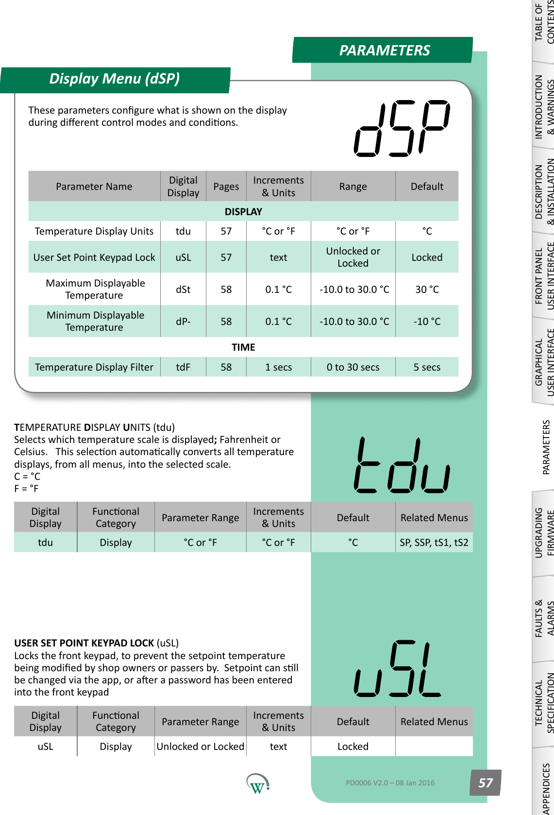 PARAMETERSParameter Name DigitalDisplay Pages Increments &amp;Units Range DefaultDISPLAYTemperature Display Units tdu 57 &deg;C or &deg;F &deg;C or &deg;F &deg;CUser Set Point Keypad Lock uSL 57 text Unlocked or Locked Locked Maximum Displayable Temperature dSt 58 0.1 &deg;C  -10.0 to 30.0 &deg;C 30 &deg;C Minimum Displayable Temperature dP- 58 0.1 &deg;C  -10.0 to 30.0 &deg;C -10 &deg;CTIMETemperature Display Filter tdF 58 1 secs 0 to 30 secs 5 secsDisplay Menu (dSP)TABLE OF CONTENTSINTRODUCTION &amp; WARNINGSDESCRIPTION &amp; INSTALLATIONFRONT PANEL USER INTERFACEGRAPHICAL USER INTERFACEPARAMETERSUPGRADING FIRMWAREFAULTS &amp; ALARMSTECHNICAL SPECIFICATIONAPPENDICESPD0006 V2.0 &ndash; 08 Jan 2016 57Theseparameterscongurewhatisshownonthedisplayduringdierentcontrolmodesandcondions.DigitalDisplayFunconalCategory ParameterRange Increments &amp;Units Default Related Menustdu Display &deg;C or &deg;F &deg;C or &deg;F &deg;C SP, SSP, tS1, tS2TEMPERATURE DISPLAY UNITS (tdu) Selects which temperature scale is displayed; Fahrenheit or Celsius.Thisseleconautomacallyconvertsalltemperaturedisplays, from all menus, into the selected scale. C = &deg;C F = &deg;FDigitalDisplayFunconalCategory ParameterRange Increments &amp;Units Default Related MenusuSL Display Unlocked or Locked text LockedUSER SET POINT KEYPAD LOCK (uSL) Locks the front keypad, to prevent the setpoint temperature beingmodiedbyshopownersorpassersby.Setpointcansllbechangedviatheapp,oraerapasswordhasbeenenteredinto the front keypad