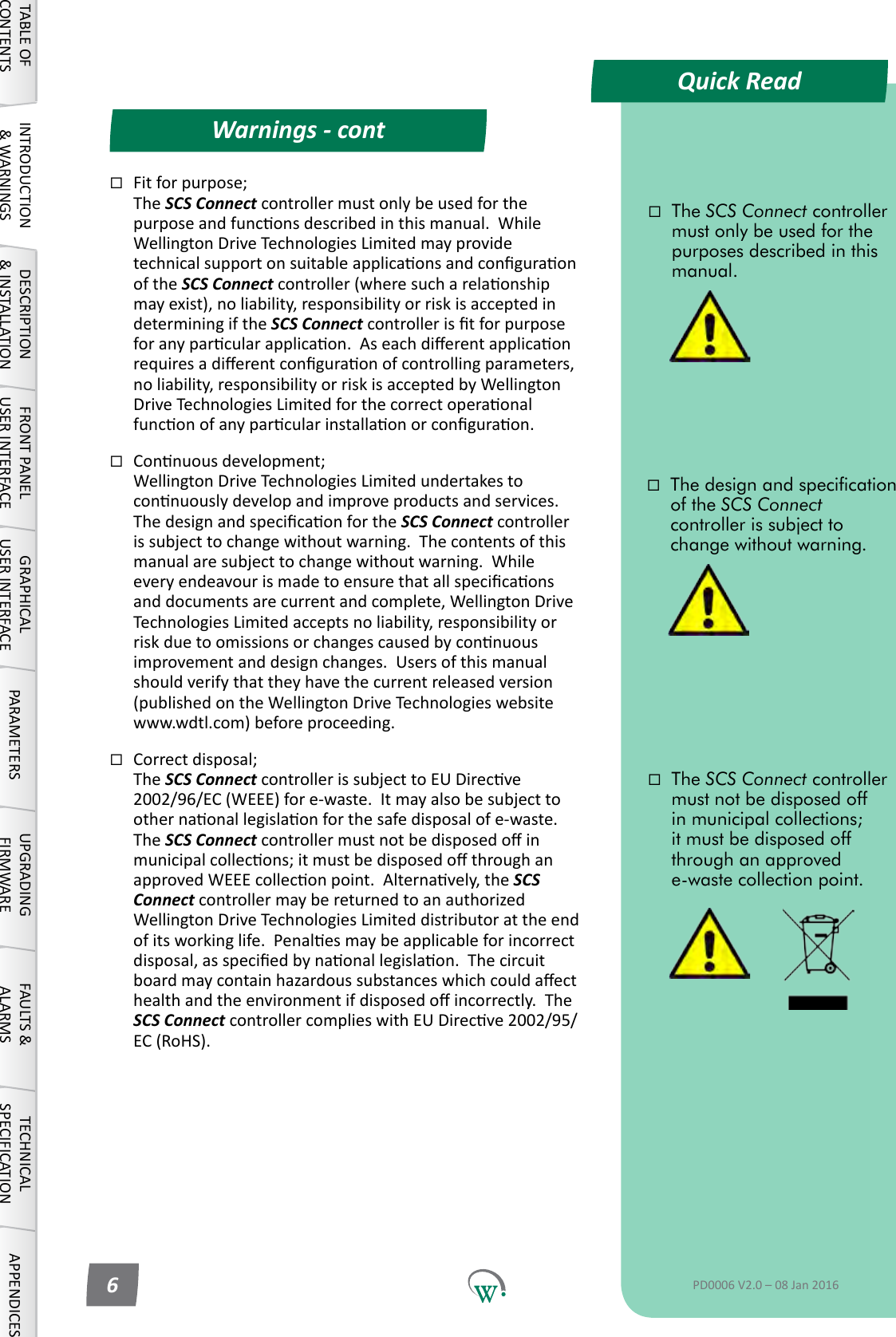 Quick ReadWarnings - contTABLE OF CONTENTSINTRODUCTION &amp; WARNINGSDESCRIPTION &amp; INSTALLATIONFRONT PANEL USER INTERFACEGRAPHICAL USER INTERFACE PARAMETERS UPGRADING FIRMWAREFAULTS &amp; ALARMSTECHNICAL SPECIFICATION APPENDICESThe SCS Connect controller must only be used for the purposes described in this manual.The SCS Connect controller must not be disposed off in municipal collections; it must be disposed off through an approved e-waste collection point.The design and specication of the SCS Connect controller is subject to change without warning.PD0006 V2.0 &ndash; 08 Jan 20166Fitforpurpose; The SCS Connect controller must only be used for the purposeandfunconsdescribedinthismanual.WhileWellingtonDriveTechnologiesLimitedmayprovidetechnicalsupportonsuitableapplicaonsandconguraonof the SCS Connectcontroller(wheresucharelaonshipmay exist), no liability, responsibility or risk is accepted in determiningiftheSCS Connectcontrolleristforpurposeforanyparcularapplicaon.Aseachdierentapplicaonrequiresadierentconguraonofcontrollingparameters,noliability,responsibilityorriskisacceptedbyWellingtonDriveTechnologiesLimitedforthecorrectoperaonalfunconofanyparcularinstallaonorconguraon.Connuousdevelopment; WellingtonDriveTechnologiesLimitedundertakestoconnuouslydevelopandimproveproductsandservices.ThedesignandspecicaonfortheSCS Connect controller issubjecttochangewithoutwarning.Thecontentsofthismanualaresubjecttochangewithoutwarning.Whileeveryendeavourismadetoensurethatallspecicaonsanddocumentsarecurrentandcomplete,WellingtonDriveTechnologiesLimitedacceptsnoliability,responsibilityorriskduetoomissionsorchangescausedbyconnuousimprovementanddesignchanges.Usersofthismanualshould verify that they have the current released version (publishedontheWellingtonDriveTechnologieswebsitewww.wdtl.com)beforeproceeding.Correctdisposal; The SCS ConnectcontrollerissubjecttoEUDirecve2002/96/EC (WEEE) for e-waste.  It may also be subject to othernaonallegislaonforthesafedisposalofe-waste.The SCS Connectcontrollermustnotbedisposedoinmunicipalcollecons;itmustbedisposedothroughanapprovedWEEEcolleconpoint.Alternavely,theSCS ConnectcontrollermaybereturnedtoanauthorizedWellingtonDriveTechnologiesLimiteddistributorattheendofitsworkinglife.Penalesmaybeapplicableforincorrectdisposal,asspeciedbynaonallegislaon.Thecircuitboardmaycontainhazardoussubstanceswhichcouldaecthealthandtheenvironmentifdisposedoincorrectly.TheSCS ConnectcontrollercomplieswithEUDirecve2002/95/EC (RoHS).