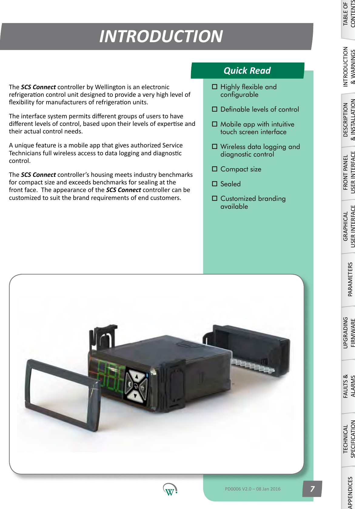 Quick ReadINTRODUCTIONTABLE OF CONTENTSINTRODUCTION &amp; WARNINGSDESCRIPTION &amp; INSTALLATIONFRONT PANEL USER INTERFACEGRAPHICAL USER INTERFACEPARAMETERSUPGRADING FIRMWAREFAULTS &amp; ALARMSTECHNICAL SPECIFICATIONAPPENDICES Highly exible and      congurable Denable levels of control Mobile app with intuitive    touch screen interface Wireless data logging and    diagnostic control Compact size Sealed Customized branding     availablePD0006 V2.0 &ndash; 08 Jan 2016 7The SCS ConnectcontrollerbyWellingtonisanelectronicrefrigeraoncontrolunitdesignedtoprovideaveryhighlevelofexibilityformanufacturersofrefrigeraonunits.Theinterfacesystempermitsdierentgroupsofuserstohavedierentlevelsofcontrol,basedupontheirlevelsofexperseandtheir actual control needs.AuniquefeatureisamobileappthatgivesauthorizedServiceTechniciansfullwirelessaccesstodatalogginganddiagnosccontrol.The SCS Connectcontroller&rsquo;shousingmeetsindustrybenchmarksforcompactsizeandexceedsbenchmarksforsealingatthefront face.  The appearance of the SCS Connect controller can be customizedtosuitthebrandrequirementsofendcustomers.